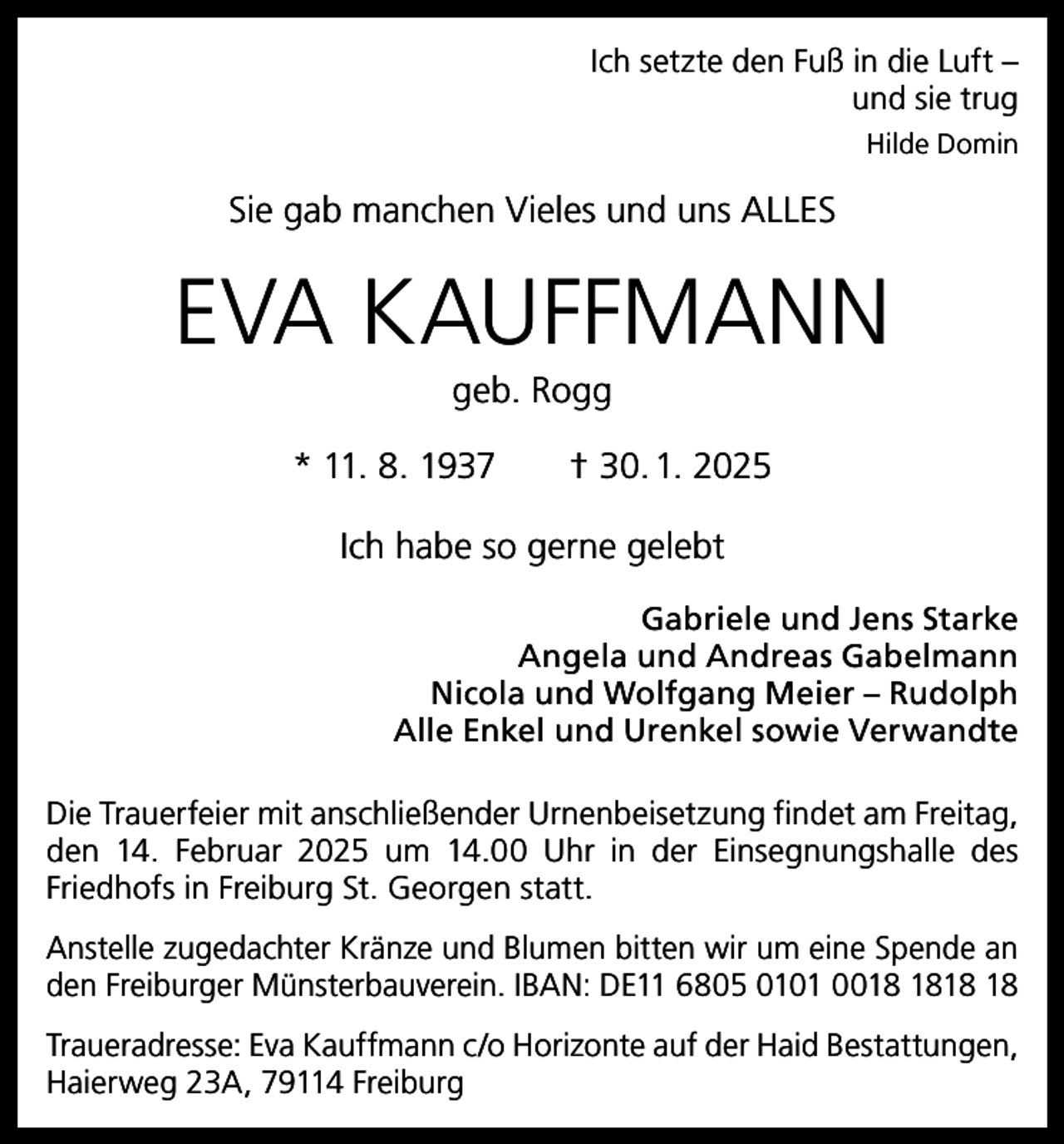 <p>Ich setzte den Fuß in die Luft –<br />und sie trug<br />Hilde Domin</p><p>Sie gab manchen Vieles und uns ALLES</p><p>EVA KAUFFMANN<br />geb. Rogg<br />* 11. 8. 1937 † 30. 1. 2025<br />Ich habe so gerne gelebt<br />Gabriele und Jens Starke<br />Angela und Andreas Gabelmann<br />Nicola und Wolfgang Meier – Rudolph<br />Alle Enkel und Urenkel sowie Verwandte<br />Die Trauerfeier mit anschließender Urnenbeisetzung findet am Freitag,<br />den 14. Februar 2025 um 14.00 Uhr in der Einsegnungshalle des<br />Friedhofs in Freiburg St. Georgen statt.<br />Anstelle zugedachter Kränze und Blumen bitten wir um eine Spende an<br />den Freiburger Münsterbauverein. IBAN: DE11 6805 0101 00<br />Traueradresse: Eva Kauffmann c/o Horizonte auf der Haid Bestattungen,<br />Haierweg 23A, 79114 Freiburg</p>