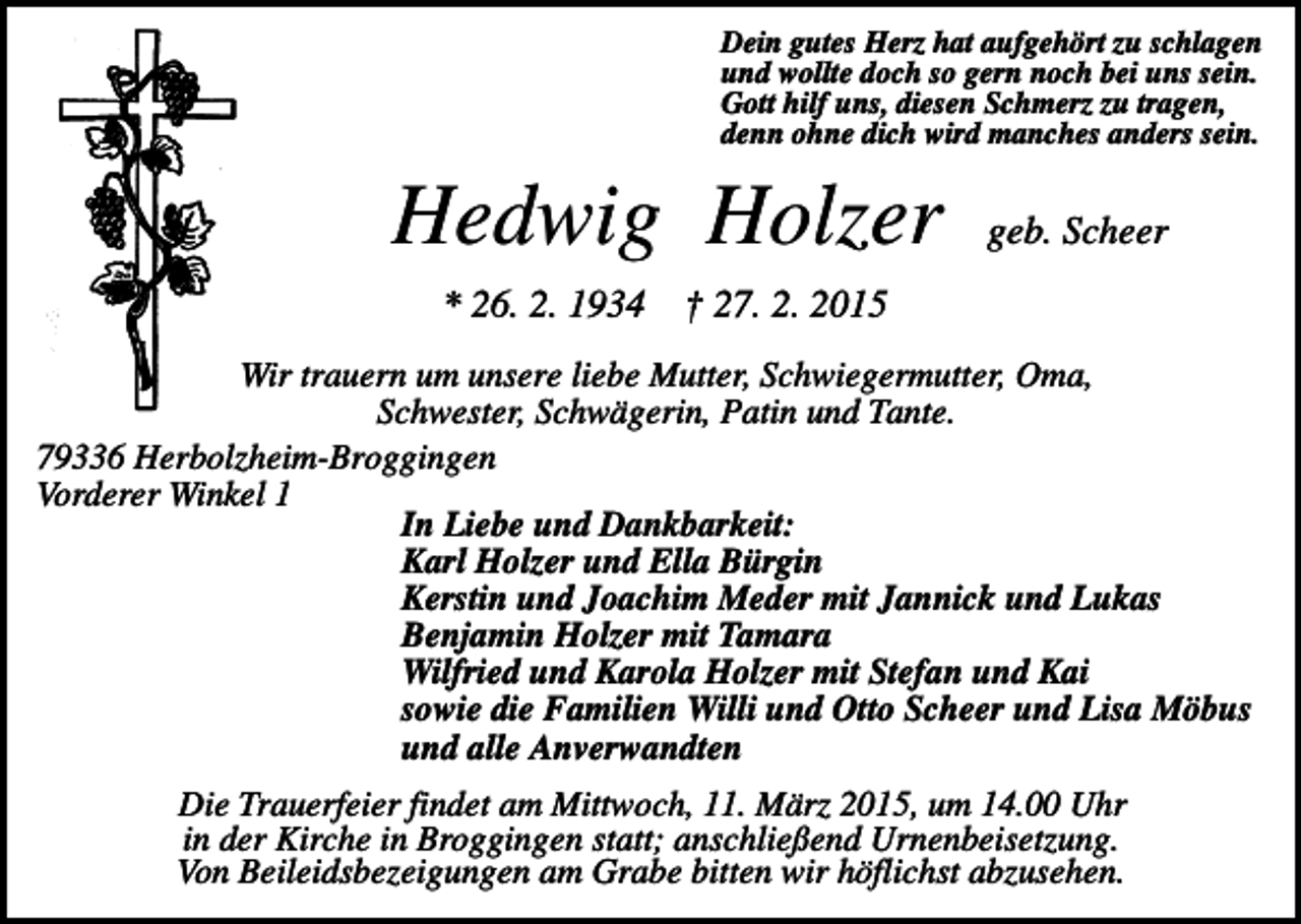<p>Dein gutes Herz hat aufgehört zu schlagen<br />und wollte doch so gern noch bei uns sein.<br />Gott hilf uns, diesen Schmerz zu tragen,<br />denn ohne dich wird manches anders sein.</p><p>Hedwig Holzer</p><p>geb. Scheer</p><p>* 26. 2. 1934 † 27. 2. 2015<br />Wir trauern um unsere liebe Mutter, Schwiegermutter, Oma,<br />Schwester, Schwägerin, Patin und Tante.<br />79336 Herbolzheim-Broggingen<br />Vorderer Winkel 1<br />In Liebe und Dankbarkeit:<br />Karl Holzer und Ella Bürgin<br />Kerstin und Joachim Meder mit Jannick und Lukas<br />Benjamin Holzer mit Tamara<br />Wilfried und Karola Holzer mit Stefan und Kai<br />sowie die Familien Willi und Otto Scheer und Lisa Möbus<br />und alle Anverwandten<br />Die Trauerfeier findet am Mittwoch, 11. März 2015, um 14.00 Uhr<br />in der Kirche in Broggingen statt; anschließend Urnenbeisetzung.<br />Von Beileidsbezeigungen am Grabe bitten wir höflichst abzusehen.</p>