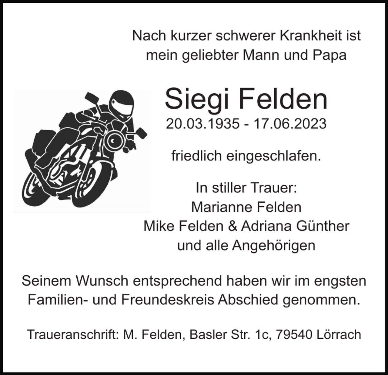 <p>Nach kurzer schwerer Krankheit ist<br />mein geliebter Mann und Papa</p><p>Siegi Felden<br />20.03.1935 - 17.06.2023<br />friedlich eingeschlafen.<br />In stiller Trauer:<br />Marianne Felden<br />Mike Felden &amp; Adriana Günther<br />und alle Angehörigen<br />Seinem Wunsch entsprechend haben wir im engsten<br />Familien- und Freundeskreis Abschied genommen.<br />Traueranschrift: M. Felden, Basler Str. 1c, 79540 Lörrach</p>