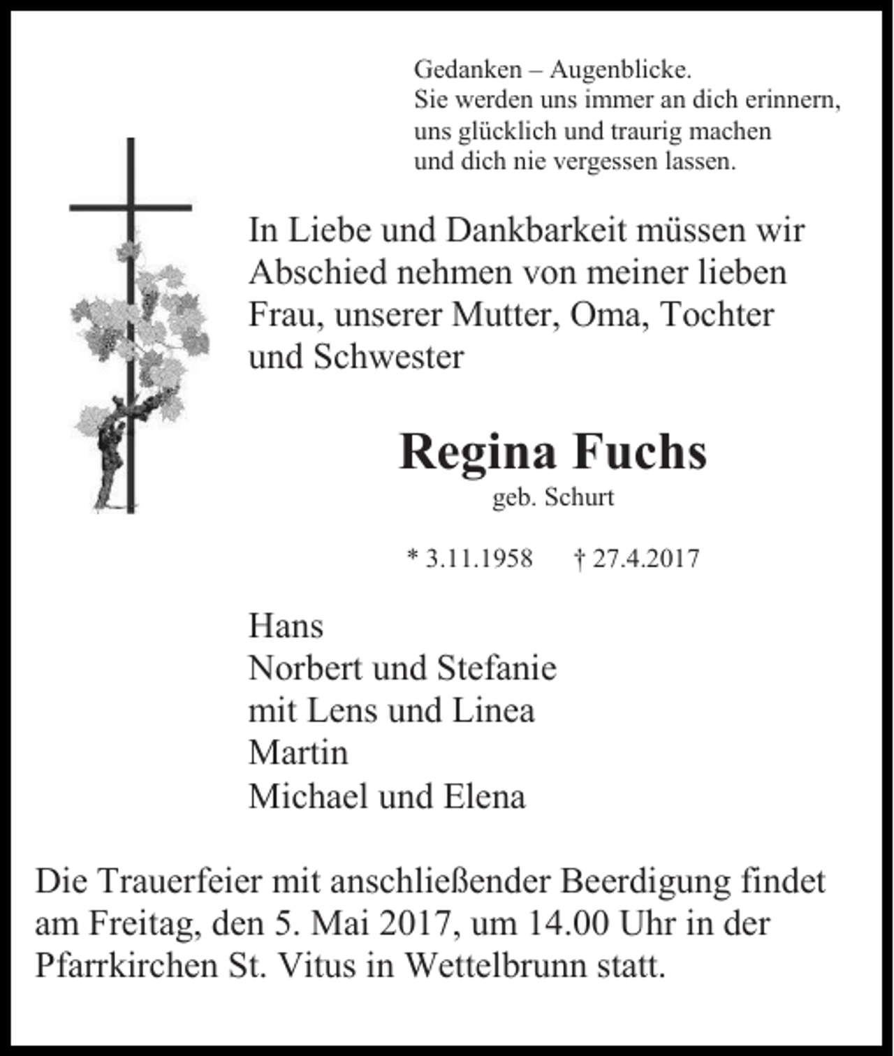 <p>Gedanken – Augenblicke.<br />Sie werden uns immer an dich erinnern,<br />uns glücklich und traurig machen<br />und dich nie vergessen lassen.</p><p>In Liebe und Dankbarkeit müssen wir<br />Abschied nehmen von meiner lieben<br />Frau, unserer Mutter, Oma, Tochter<br />und Schwester</p><p>Regina Fuchs<br />geb. Schurt<br />* 3.11.1958</p><p>† 27.4.2017</p><p>Hans<br />Norbert und Stefanie<br />mit Lens und Linea<br />Martin<br />Michael und Elena<br />Die Trauerfeier mit anschließender Beerdigung findet<br />am Freitag, den 5. Mai 2017, um 14.00 Uhr in der<br />Pfarrkirchen St. Vitus in Wettelbrunn statt.</p>