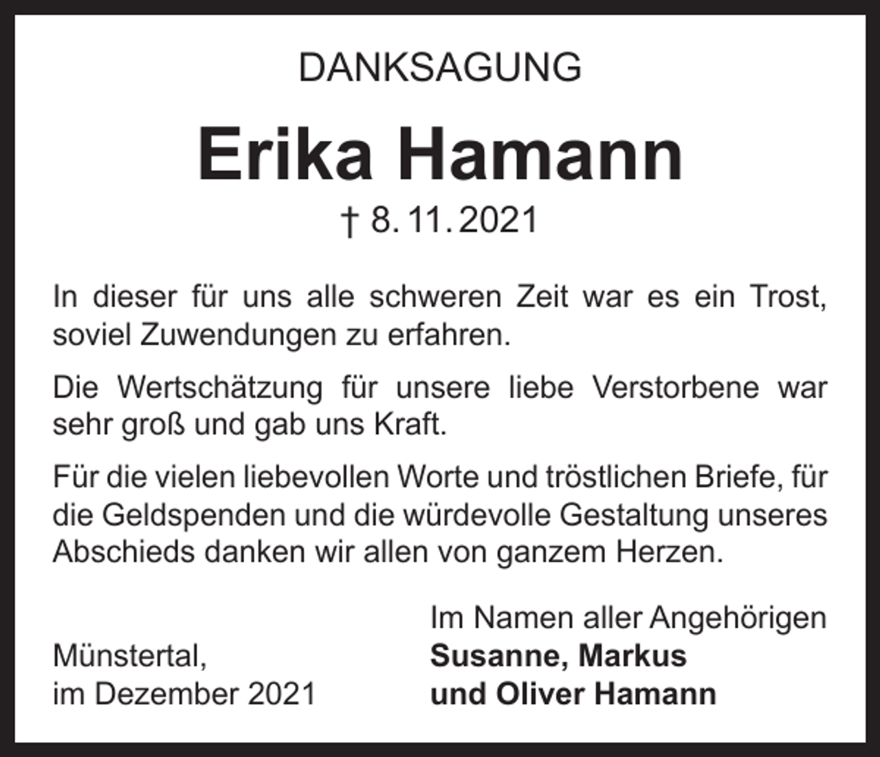 <p>DANKSAGUNG</p><p>Erika Hamann<br />† 8. 11. 2021</p><p>In dieser für uns alle schweren Zeit war es ein Trost,<br />soviel Zuwendungen zu erfahren.<br />Die Wertschätzung für unsere liebe Verstorbene war<br />sehr groß und gab uns Kraft.<br />Für die vielen liebevollen Worte und tröstlichen Briefe, für<br />die Geldspenden und die würdevolle Gestaltung ­unseres<br />Abschieds danken wir allen von ganzem Herzen.</p><p>Münstertal,<br />im Dezember 2021</p><p>Im Namen aller Angehörigen<br />Susanne, Markus<br />und Oliver Hamann</p>
