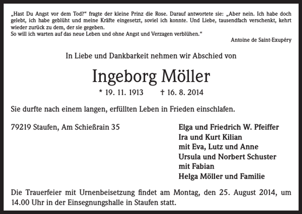 <p>„Hast Du Angst vor dem Tod?“ fragte der kleine Prinz die Rose. Darauf antwortete sie: „Aber nein. Ich habe doch<br />gelebt, ich habe geblüht und meine Kräfte eingesetzt, soviel ich konnte. Und Liebe, tausendfach verschenkt, kehrt<br />wieder zurück zu dem, der sie gegeben.<br />So will ich warten auf das neue Leben und ohne Angst und Verzagen verblühen.“</p><p>Antoine de Saint-Exupéry</p><p>In Liebe und Dankbarkeit nehmen wir Abschied von</p><p>Ingeborg Möller<br />* 19. 11. 1913 † 16. 8. 2014<br />Sie durfte nach einem langen, erfüllten Leben in Frieden einschlafen.<br />79219 Staufen, Am Schießrain 35</p><p>Elga und Friedrich W. Pfeiffer<br />Ira und Kurt Kilian<br />mit Eva, Lutz und Anne<br />Ursula und Norbert Schuster<br />mit Fabian<br />Helga Möller und Familie</p><p>Die Trauerfeier mit Urnenbeisetzung findet am Montag, den 25. August 2014, um<br />14.00 Uhr in der Einsegnungshalle in Staufen statt.</p>