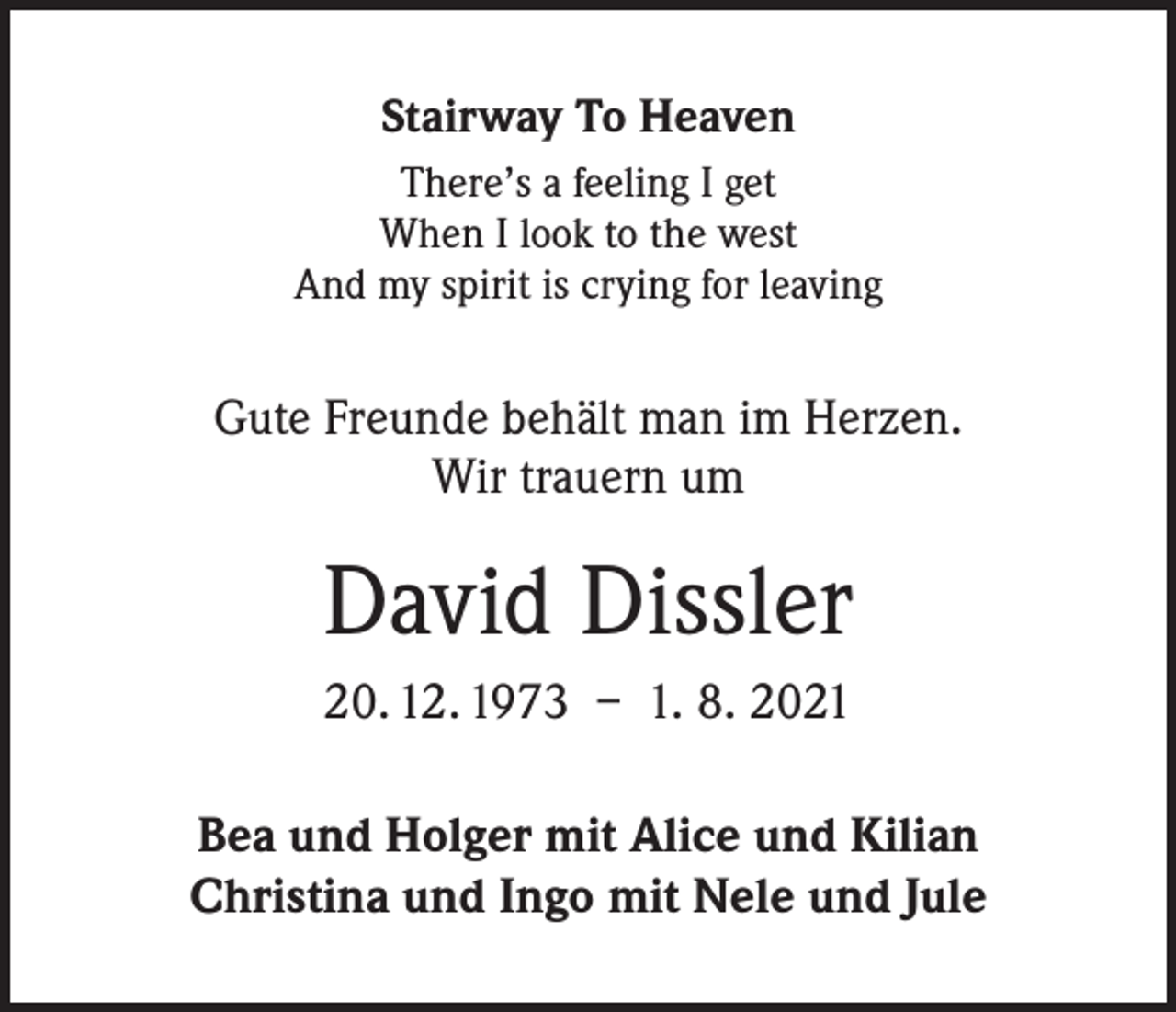 <p>Stairway To Heaven<br />There’s a feeling I get<br />When I look to the west<br />And my spirit is crying for leaving</p><p>Gute Freunde behält man im Herzen.<br />Wir trauern um</p><p>David Dissler<br />20. 12. 1973 – 1. 8. 2021<br />Bea und Holger mit Alice und Kilian<br />Christina und Ingo mit Nele und Jule</p>