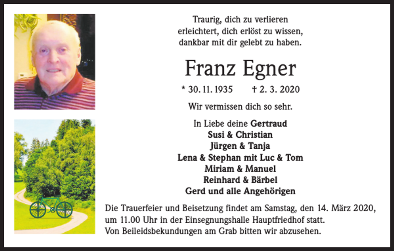<p>Traurig, dich zu verlieren<br />erleichtert, dich erlöst zu wissen,<br />dankbar mit dir gelebt zu haben.</p><p>Franz Egner<br />* 30. 11. 1935 † 2. 3. 2020<br />Wir vermissen dich so sehr.<br />In Liebe deine Gertraud<br />Susi &amp; Christian<br />Jürgen &amp; Tanja<br />Lena &amp; Stephan mit Luc &amp; Tom<br />Miriam &amp; Manuel<br />Reinhard &amp; Bärbel<br />Gerd und alle Angehörigen<br />Die Trauerfeier und Beisetzung findet am Samstag, den 14. März 2020,<br />um 11.00 Uhr in der Einsegnungshalle Hauptfriedhof statt.<br />Von Beileidsbekundungen am Grab bitten wir abzusehen.</p>