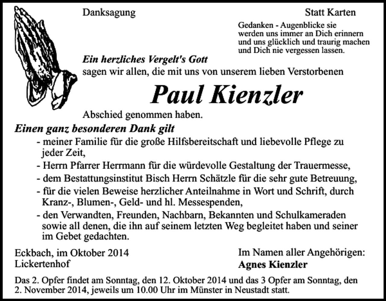 <p>Danksagung</p><p>Statt Karten<br />Gedanken - Augenblicke sie<br />werden uns immer an Dich erinnern<br />und uns glücklich und traurig machen<br />und Dich nie vergessen lassen.</p><p>Ein herzliches Vergelt's Gott<br />sagen wir allen, die mit uns von unserem lieben Verstorbenen</p><p>Paul Kienzler</p><p>Abschied genommen haben.</p><p>Einen ganz besonderen Dank gilt</p><p>- meiner Familie für die große Hilfsbereitschaft und liebevolle Pflege zu<br />jeder Zeit,<br />- Herrn Pfarrer Herrmann für die würdevolle Gestaltung der Trauermesse,<br />- dem Bestattungsinstitut Bisch Herrn Schätzle für die sehr gute Betreuung,<br />- für die vielen Beweise herzlicher Anteilnahme in Wort und Schrift, durch<br />Kranz-, Blumen-, Geld- und hl. Messespenden,<br />- den Verwandten, Freunden, Nachbarn, Bekannten und Schulkameraden<br />sowie all denen, die ihn auf seinem letzten Weg begleitet haben und seiner<br />im Gebet gedachten.<br />Im Namen aller Angehörigen:<br />Eckbach, im Oktober 2014<br />Lickertenhof<br />Agnes Kienzler<br />Das 2. Opfer findet am Sonntag, den 12. Oktober 2014 und das 3 Opfer am Sonntag, den<br />2. November 2014, jeweils um 10.00 Uhr im Münster in Neustadt statt.</p>