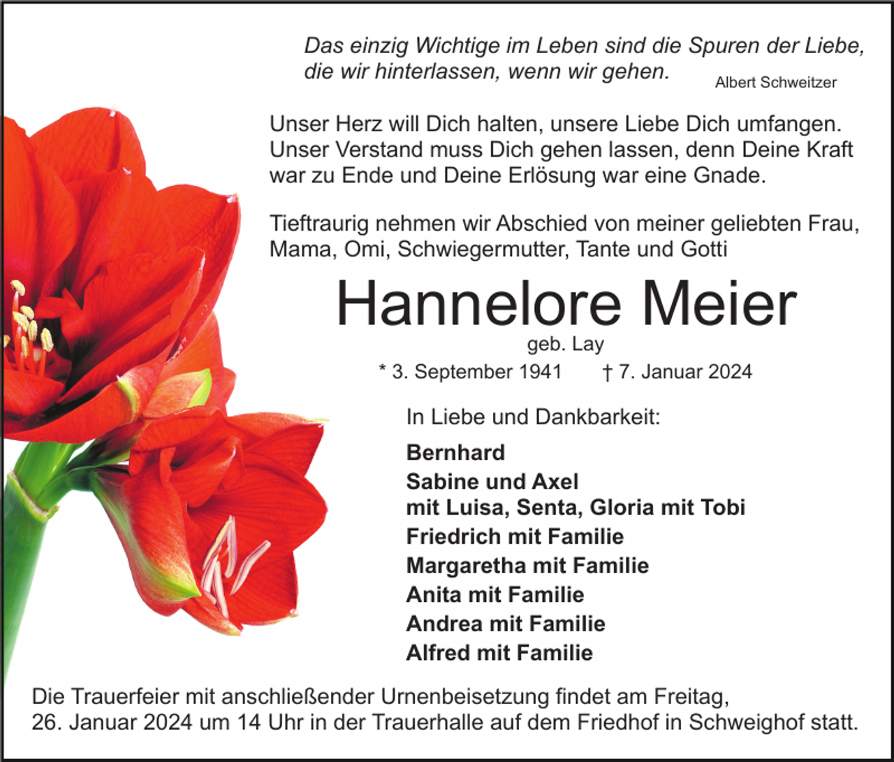 <p>Das einzig Wichtige im Leben sind die Spuren der Liebe,<br />die wir hinterlassen, wenn wir gehen.<br />Albert Schweitzer<br />Unser Herz will Dich halten, unsere Liebe Dich umfangen.<br />Unser Verstand muss Dich gehen lassen, denn Deine Kraft<br />war zu Ende und Deine Erlösung war eine Gnade.<br />Tieftraurig nehmen wir Abschied von meiner geliebten Frau,<br />Mama, Omi, Schwiegermutter, Tante und Gotti</p><p>Hannelore Meier<br />geb. Lay<br />* 3. September 1941<br />† 7. Januar 2024</p><p>In Liebe und Dankbarkeit:<br />Bernhard<br />Sabine und Axel<br />mit Luisa, Senta, Gloria mit Tobi<br />Friedrich mit Familie<br />Margaretha mit Familie<br />Anita mit Familie<br />Andrea mit Familie<br />Alfred mit Familie<br />Die Trauerfeier mit anschließender Urnenbeisetzung findet am Freitag,<br />26. Januar 2024 um 14 Uhr in der Trauerhalle auf dem Friedhof in Schweighof statt.</p>