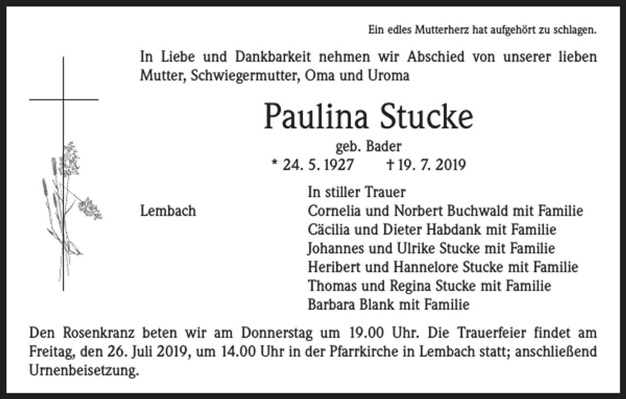 <p>Ein edles Mutterherz hat aufgehört zu schlagen.</p><p>In Liebe und Dankbarkeit nehmen wir Abschied von unserer lieben<br />­Mutter, Schwiegermutter, Oma und Uroma</p><p>Paulina Stucke<br />geb. Bader<br />* 24. 5. 1927 † 19. 7. 2019</p><p>In stiller Trauer<br />Lembach Cornelia und Norbert Buchwald mit Familie<br />Cäcilia und Dieter Habdank mit Familie<br />Johannes und Ulrike Stucke mit Familie<br />Heribert und Hannelore Stucke mit Familie<br />Thomas und Regina Stucke mit Familie<br />Barbara Blank mit Familie<br />Den Rosenkranz beten wir am Donnerstag um 19.00 Uhr. Die Trauerfeier findet am<br />Freitag, den 26. Juli 2019, um 14.00 Uhr in der Pfarrkirche in Lembach statt; ­anschließend<br />Urnenbeisetzung.</p>