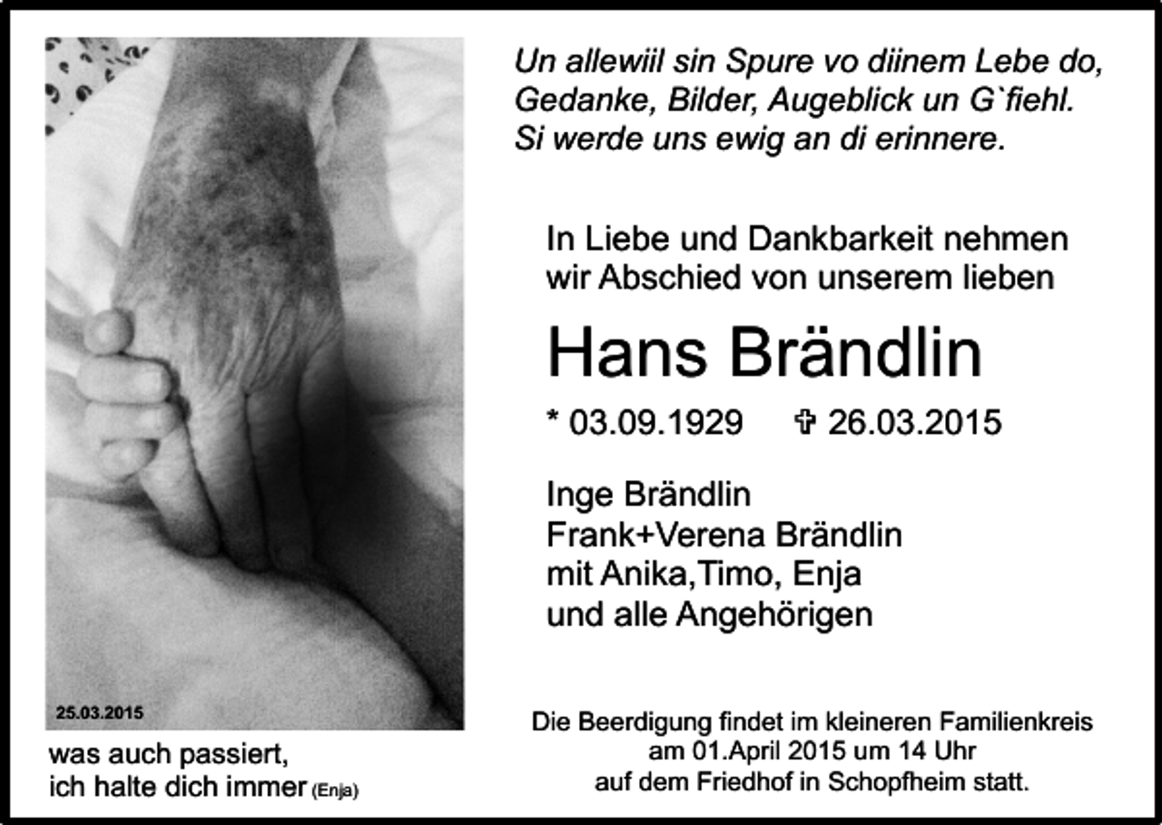<p>Un allewiil sin Spure vo diinem Lebe do,<br />Gedanke, Bilder, Augeblick un G`fiehl.<br />Si werde uns ewig an di erinnere.</p><p>In Liebe und Dankbarkeit nehmen<br />wir Abschied von unserem lieben</p><p>Hans Brändlin<br />* 03.09.1929</p><p>V 26.03.2015</p><p>Inge Brändlin<br />Frank+Verena Brändlin<br />mit Anika,Timo, Enja<br />und alle Angehörigen<br />25.03.2015</p><p>was auch passiert,<br />ich halte dich immer (Enja)</p><p>Die Beerdigung findet im kleineren Familienkreis<br />am 01.April 2015 um 14 Uhr<br />auf dem Friedhof in Schopfheim statt.</p>