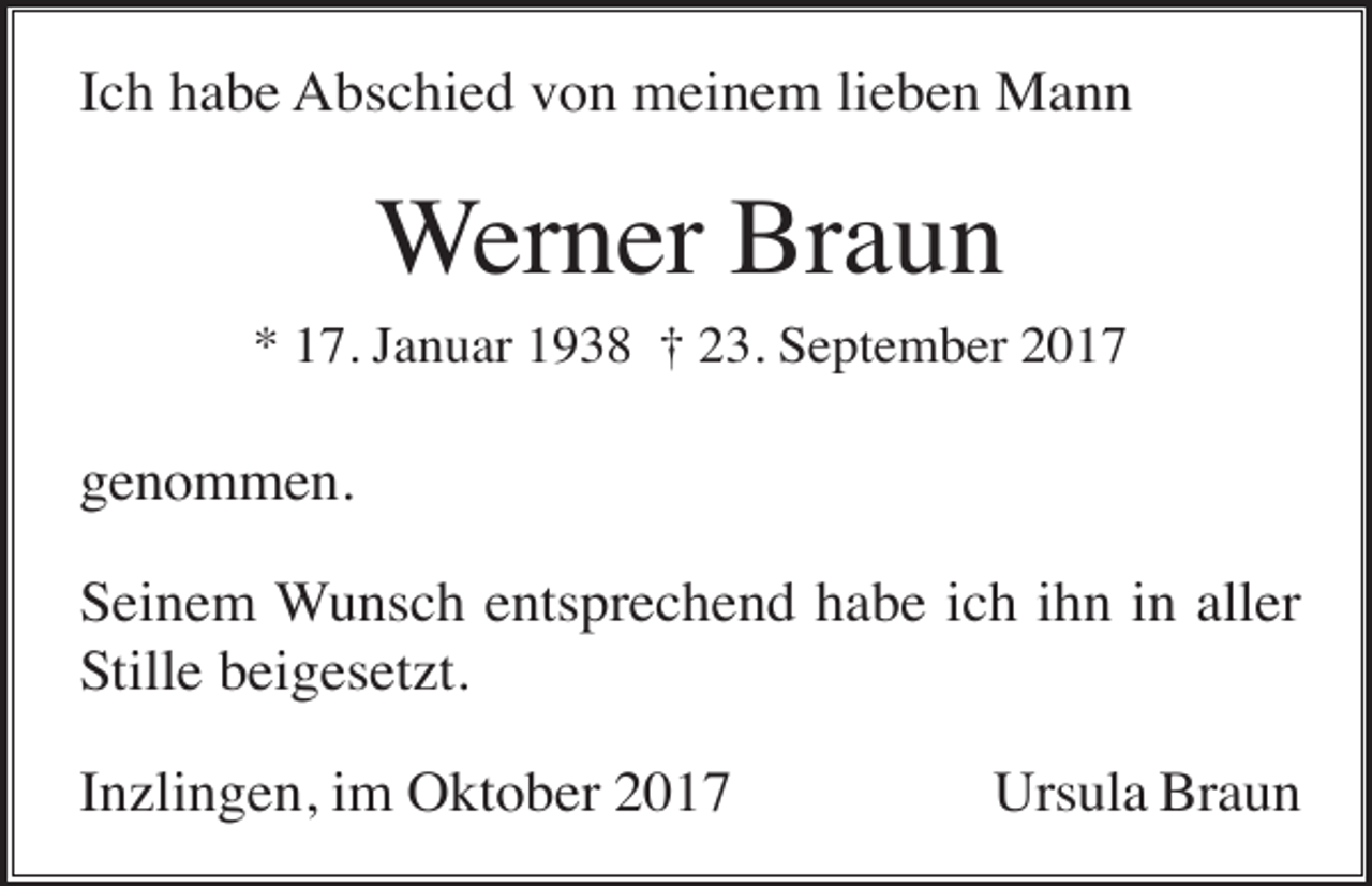 <p>Ich habe Abschied von meinem lieben Mann</p><p>Werner Braun<br />* 17. Januar 1938 † 23. September 2017</p><p>genommen.<br />Seinem Wunsch entsprechend habe ich ihn in aller<br />Stille beigesetzt.<br />Inzlingen, im Oktober 2017</p><p>Ursula Braun</p>