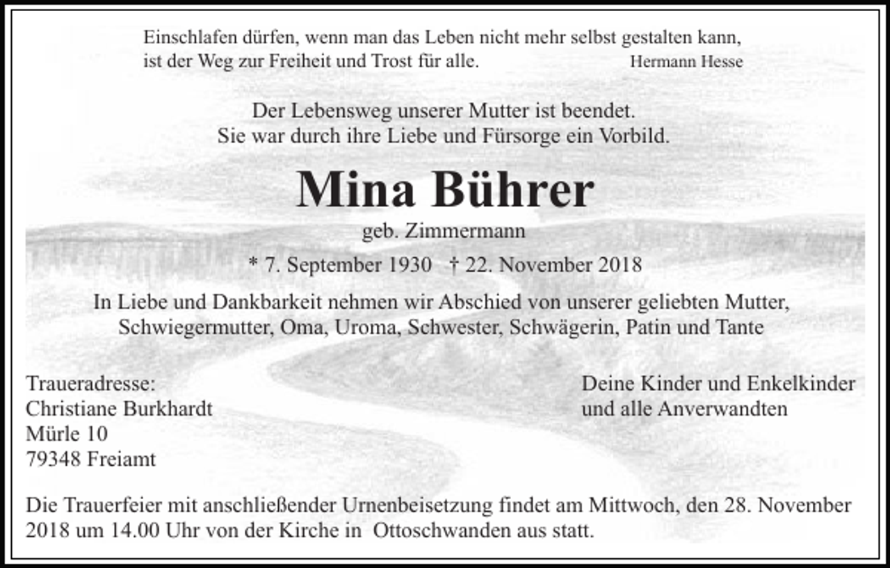 <p>Einschlafen dürfen, wenn man das Leben nicht mehr selbst gestalten kann,<br />ist der Weg zur Freiheit und Trost für alle.<br />Hermann Hesse</p><p>Der Lebensweg unserer Mutter ist beendet.<br />Sie war durch ihre Liebe und Fürsorge ein Vorbild.</p><p>Mina Bührer<br />geb. Zimmermann<br />* 7. September 1930 † 22. November 2018<br />In Liebe und Dankbarkeit nehmen wir Abschied von unserer geliebten Mutter,<br />Schwiegermutter, Oma, Uroma, Schwester, Schwägerin, Patin und Tante<br />Traueradresse:<br />Christiane Burkhardt<br />Mürle 10<br />79348 Freiamt</p><p>Deine Kinder und Enkelkinder<br />und alle Anverwandten</p><p>Die Trauerfeier mit anschließender Urnenbeisetzung findet am Mittwoch, den 28. November<br />2018 um 14.00 Uhr von der Kirche in Ottoschwanden aus statt.</p>