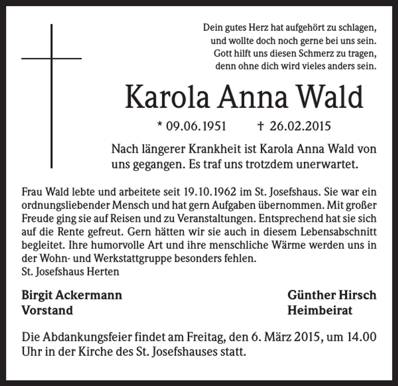 <p>Dein gutes Herz hat aufgehört zu schlagen,<br />und wollte doch noch gerne bei uns sein.<br />Gott hilft uns diesen Schmerz zu tragen,<br />denn ohne dich wird vieles anders sein.</p><p>Karola Anna Wald<br />* 09.06.1951</p><p>† 26.02.2015</p><p>Nach längerer Krankheit ist Karola Anna Wald von<br />uns gegangen. Es traf uns trotzdem unerwartet.<br />Frau Wald lebte und arbeitete seit 19.10.1962 im St. Josefshaus. Sie war ein<br />ordnungsliebender Mensch und hat gern Aufgaben übernommen. Mit großer<br />Freude ging sie auf Reisen und zu Veranstaltungen. Entsprechend hat sie sich<br />auf die Rente gefreut. Gern hätten wir sie auch in diesem Lebensabschnitt<br />begleitet. Ihre humorvolle Art und ihre menschliche Wärme werden uns in<br />der Wohn- und Werkstattgruppe besonders fehlen.<br />St. Josefshaus Herten</p><p>Birgit Ackermann<br />Vorstand</p><p>Günther Hirsch<br />Heimbeirat</p><p>Die Abdankungsfeier findet am Freitag, den 6. März 2015, um 14.00<br />Uhr in der Kirche des St. Josefshauses statt.</p>