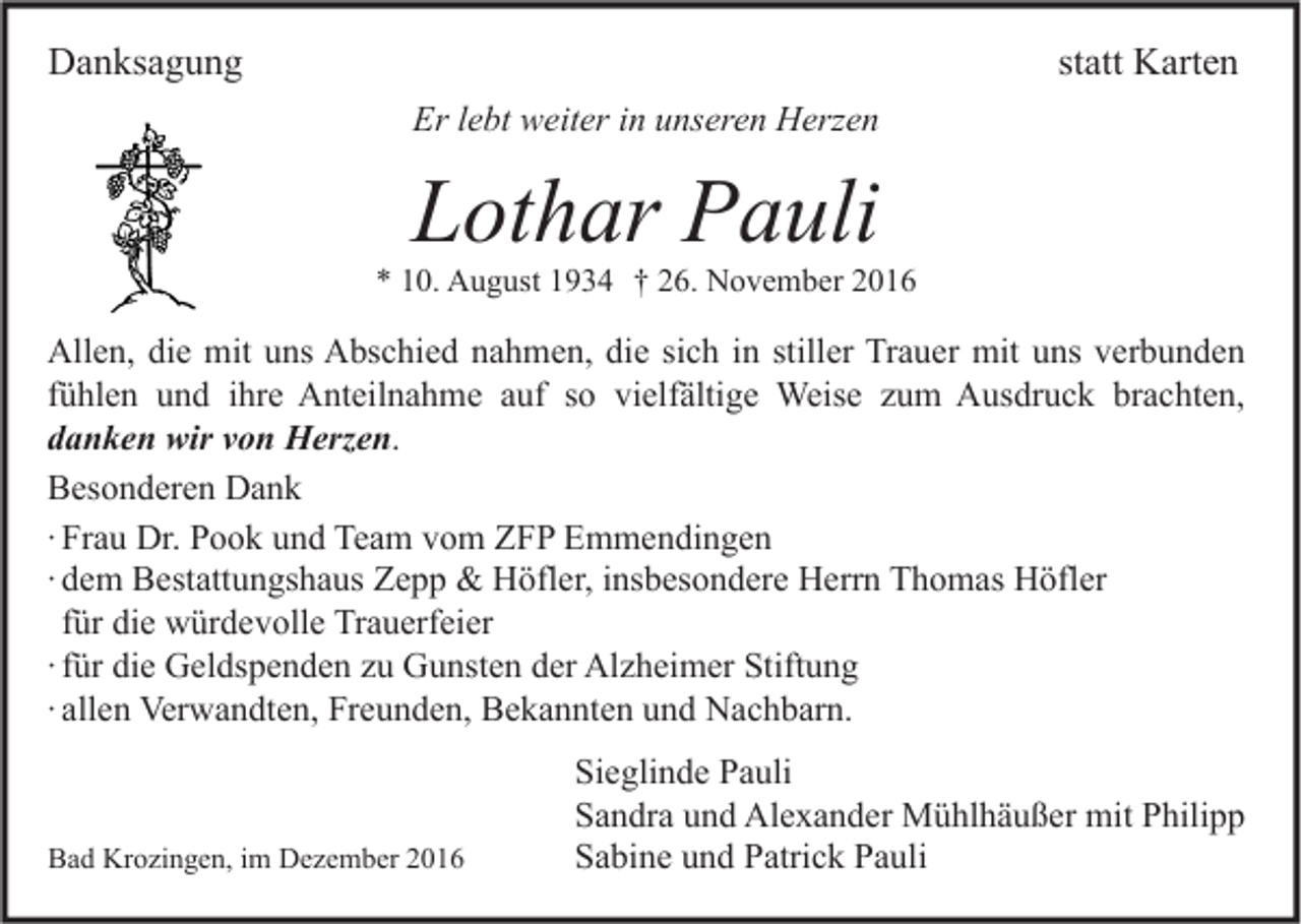 <p>Danksagung</p><p>statt Karten<br />Er lebt weiter in unseren Herzen</p><p>Lothar Pauli</p><p>* 10. August 1934 † 26. November 2016</p><p>Allen, die mit uns Abschied nahmen, die sich in stiller Trauer mit uns verbunden<br />fühlen und ihre Anteilnahme auf so vielfältige Weise zum Ausdruck brachten,<br />danken wir von Herzen.<br />Besonderen Dank<br />∙ Frau Dr. Pook und Team vom ZFP Emmendingen<br />∙ dem Bestattungshaus Zepp &amp; Höfler, insbesondere Herrn Thomas Höfler<br />für die würdevolle Trauerfeier<br />∙ für die Geldspenden zu Gunsten der Alzheimer Stiftung<br />∙ allen Verwandten, Freunden, Bekannten und Nachbarn.</p><p>Bad Krozingen, im Dezember 2016</p><p>Sieglinde Pauli<br />Sandra und Alexander Mühlhäußer mit Philipp<br />Sabine und Patrick Pauli</p>
