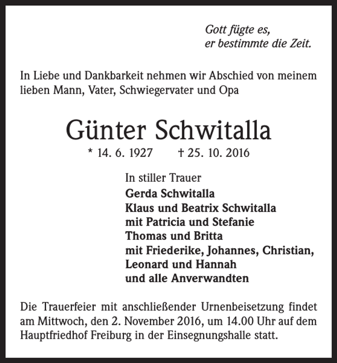 <p>Gott fügte es,<br />er bestimmte die Zeit.<br />In Liebe und Dankbarkeit nehmen wir Abschied von meinem<br />lieben Mann, Vater, Schwiegervater und Opa</p><p>Günter Schwitalla<br />* 14. 6. 1927 † 25. 10. 2016</p><p>In stiller Trauer<br />Gerda Schwitalla<br />Klaus und Beatrix Schwitalla<br />mit Patricia und Stefanie<br />Thomas und Britta<br />mit Friederike, Johannes, Christian,<br />Leonard und Hannah<br />und alle Anverwandten<br />Die Trauerfeier mit anschließender Urnenbeisetzung findet<br />am Mittwoch, den 2. November 2016, um 14.00 Uhr auf dem<br />Hauptfriedhof Freiburg in der Einsegnungshalle statt.</p>