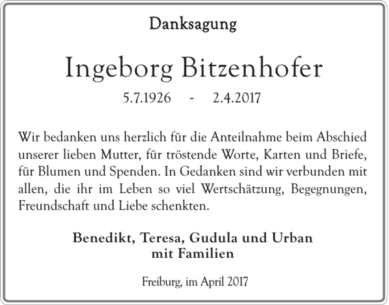 <p>Danksagung</p><p>Ingeborg Bitzenhofer<br />5.7.1926</p><p>-</p><p>2.4.2017</p><p>Wir bedanken uns herzlich für die Anteilnahme beim Abschied<br />unserer lieben Mutter, für tröstende Worte, Karten und Briefe,<br />für Blumen und Spenden. In Gedanken sind wir verbunden mit<br />allen, die ihr im Leben so viel Wertschätzung, Begegnungen,<br />Freundschaft und Liebe schenkten.</p><p>Benedikt, Teresa, Gudula und Urban<br />mit Familien<br />Freiburg, im April 2017</p>