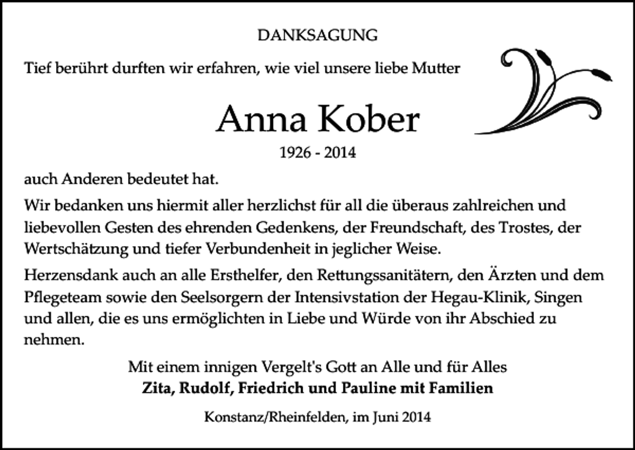 <p>DANKSAGUNG<br />Tief berührt durften wir erfahren, wie viel unsere liebe Mu�er</p><p>Anna Kober<br />1926 ­ 2014</p><p>auch Anderen bedeutet hat.<br />Wir bedanken uns hiermit aller herzlichst für all die überaus zahlreichen und<br />liebevollen Gesten des ehrenden Gedenkens, der Freundschaft, des Trostes, der<br />Wertschä�ung und tiefer Verbundenheit in jeglicher Weise.<br />Herzensdank auch an alle Ersthelfer, den Re�ungssanitätern, den Ärzten und dem<br />Pﬂegeteam sowie den Seelsorgern der Intensivstation der Hegau­Klinik, Singen<br />und allen, die es uns ermöglichten in Liebe und Würde von ihr Abschied zu<br />nehmen.<br />Mit einem innigen Vergelt's Go� an Alle und für Alles<br />Zita, Rudolf, Friedrich und Pauline mit Familien<br />Konstanz/Rheinfelden, im Juni 2014</p>