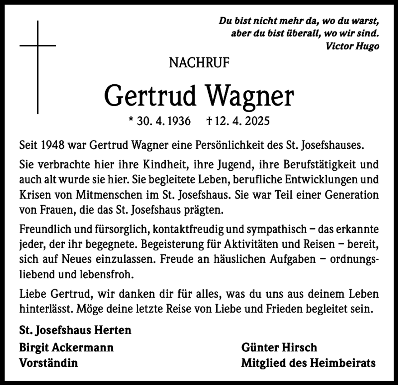 <p>Du bist nicht mehr da, wo du warst,<br />aber du bist überall, wo wir sind.<br />Victor Hugo</p><p>NACHRUF</p><p>Gertrud Wagner<br />* 30. 4. 1936</p><p>† 12. 4. 2025</p><p>Seit 1948 war Gertrud Wagner eine Persönlichkeit des St. Josefshauses.<br />Sie verbrachte hier ihre Kindheit, ihre Jugend, ihre Berufstätigkeit und<br />auch alt wurde sie hier. Sie begleitete Leben, berufliche Entwicklungen und<br />Krisen von Mitmenschen im St. Josefshaus. Sie war Teil einer Generation<br />von Frauen, die das St. Josefshaus prägten.<br />Freundlich und fürsorglich, kontaktfreudig und sympathisch – das erkannte<br />jeder, der ihr begegnete. Begeisterung für Aktivitäten und Reisen – bereit,<br />sich auf Neues einzulassen. Freude an häuslichen Aufgaben – ordnungsliebend und lebensfroh.<br />Liebe Gertrud, wir danken dir für alles, was du uns aus deinem Leben<br />hinterlässt. Möge deine letzte Reise von Liebe und Frieden begleitet sein.<br />St. Josefshaus Herten<br />Birgit Ackermann<br />Vorständin</p><p>Günter Hirsch<br />Mitglied des Heimbeirats</p>
