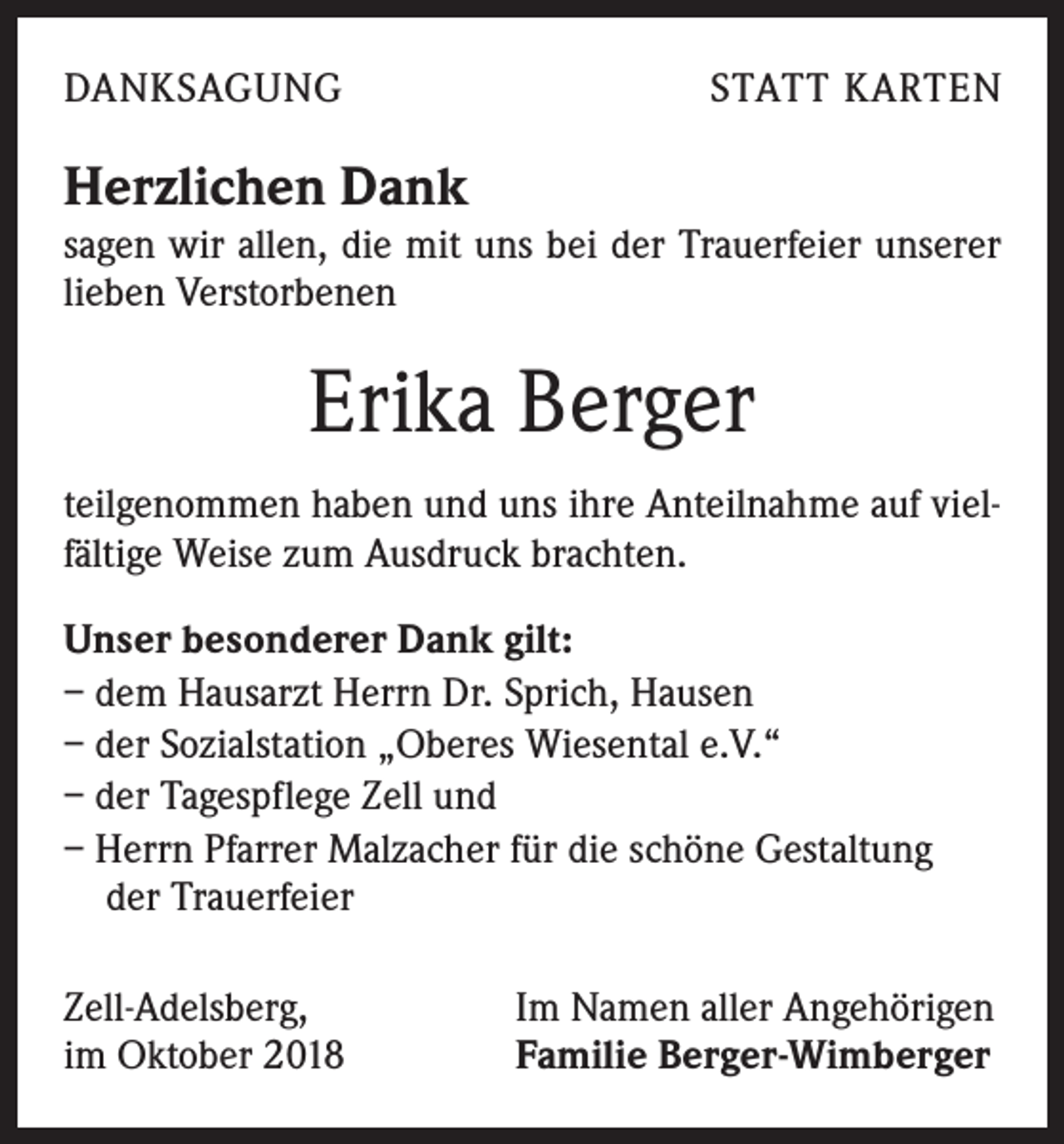 <p>DANKSAGUNG</p><p>STATT KARTEN</p><p>Herzlichen Dank</p><p>sagen wir allen, die mit uns bei der Trauerfeier unserer<br />lieben Verstorbenen</p><p>Erika Berger<br />teilgenommen haben und uns ihre Anteilnahme auf vielfältige Weise zum Ausdruck brachten.<br />Unser besonderer Dank gilt:<br />– dem Hausarzt Herrn Dr. Sprich, Hausen<br />– der Sozialstation „Oberes Wiesental e.V.“<br />– der Tagespflege Zell und<br />– Herrn Pfarrer Malzacher für die schöne Gestaltung<br />der Trauerfeier<br />Zell-Adelsberg,<br />im Oktober 2018</p><p>Im Namen aller Angehörigen<br />Familie Berger-Wimberger</p>