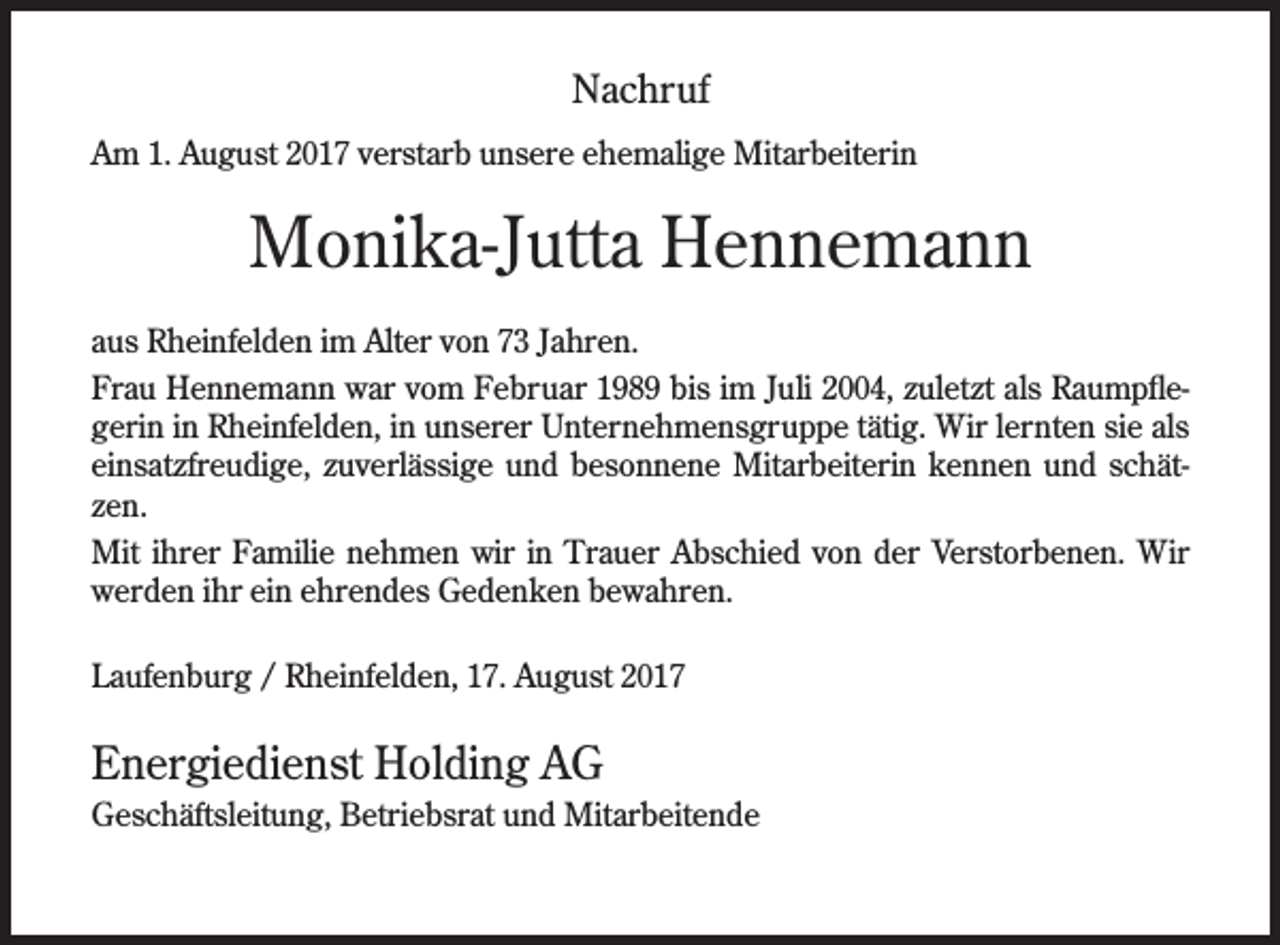 <p>Nachruf<br />Am 1. August 2017 verstarb unsere ehemalige Mitarbeiterin</p><p>Monika-Jutta Hennemann<br />aus Rheinfelden im Alter von 73 Jahren.<br />Frau Hennemann war vom Februar 1989 bis im Juli 2004, zuletzt als RaumpႢegerin in Rheinfelden, in unserer Unternehmensgruppe tätig. Wir lernten sie als<br />einsatzfreudige, zuverlässige und besonnene Mitarbeiterin kennen und schätzen.<br />Mit ihrer Familie nehmen wir in Trauer Abschied von der Verstorbenen. Wir<br />werden ihr ein ehrendes Gedenken bewahren.<br />Laufenburg / Rheinfelden, 17. August 2017</p><p>Energiedienst Holding AG<br />Geschäftsleitung, Betriebsrat und Mitarbeitende</p>