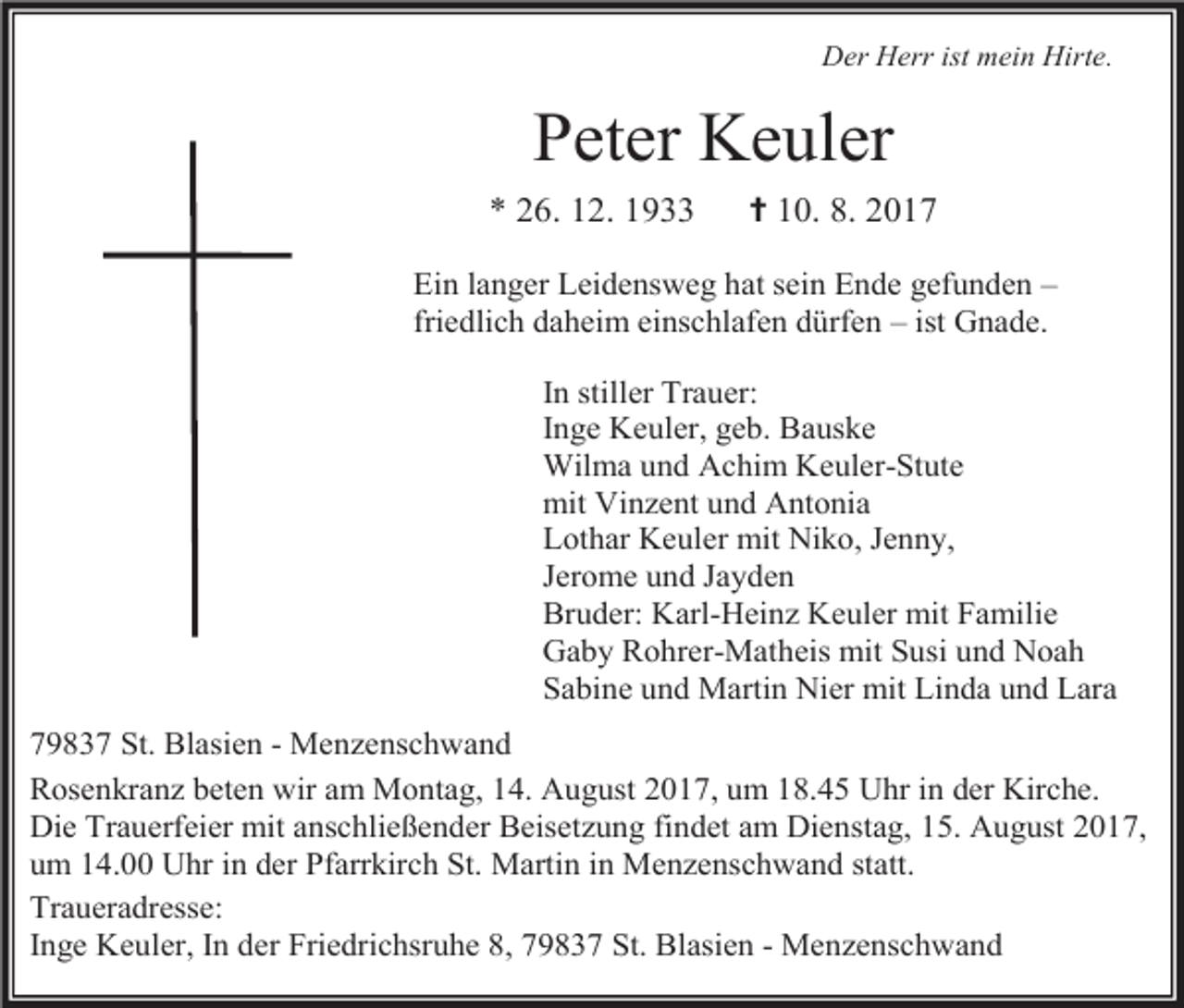 <p>Der Herr ist mein Hirte.</p><p>Peter Keuler<br />* 26. 12. 1933</p><p>✝ 10. 8. 2017</p><p>Ein langer Leidensweg hat sein Ende gefunden –<br />friedlich daheim einschlafen dürfen – ist Gnade.<br />In stiller Trauer:<br />Inge Keuler, geb. Bauske<br />Wilma und Achim Keuler-Stute<br />mit Vinzent und Antonia<br />Lothar Keuler mit Niko, Jenny,<br />Jerome und Jayden<br />Bruder: Karl-Heinz Keuler mit Familie<br />Gaby Rohrer-Matheis mit Susi und Noah<br />Sabine und Martin Nier mit Linda und Lara<br />79837 St. Blasien - Menzenschwand<br />Rosenkranz beten wir am Montag, 14. August 2017, um 18.45 Uhr in der Kirche.<br />Die Trauerfeier mit anschließender Beisetzung findet am Dienstag, 15. August 2017,<br />um 14.00 Uhr in der Pfarrkirch St. Martin in Menzenschwand statt.<br />Traueradresse:<br />Inge Keuler, In der Friedrichsruhe 8, 79837 St. Blasien - Menzenschwand</p>
