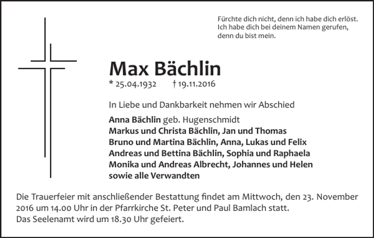 <p>Fürchte dich nicht, denn ich habe dich erlöst.<br />Ich habe dich bei deinem Namen gerufen,<br />denn du bist mein.</p><p>Max Bächlin<br />* 25.04.1932</p><p>† 19.11.2016</p><p>In Liebe und Dankbarkeit nehmen wir Abschied<br />Anna Bächlin geb. Hugenschmidt<br />Markus und Christa Bächlin, Jan und Thomas<br />Bruno und Martina Bächlin, Anna, Lukas und Felix<br />Andreas und Bettina Bächlin, Sophia und Raphaela<br />Monika und Andreas Albrecht, Johannes und Helen<br />sowie alle Verwandten<br />Die Trauerfeier mit anschließender Bestattung findet am Mittwoch, den 23. November<br />2016 um 14.00 Uhr in der Pfarrkirche St. Peter und Paul Bamlach statt.<br />Das Seelenamt wird um 18.30 Uhr gefeiert.</p>