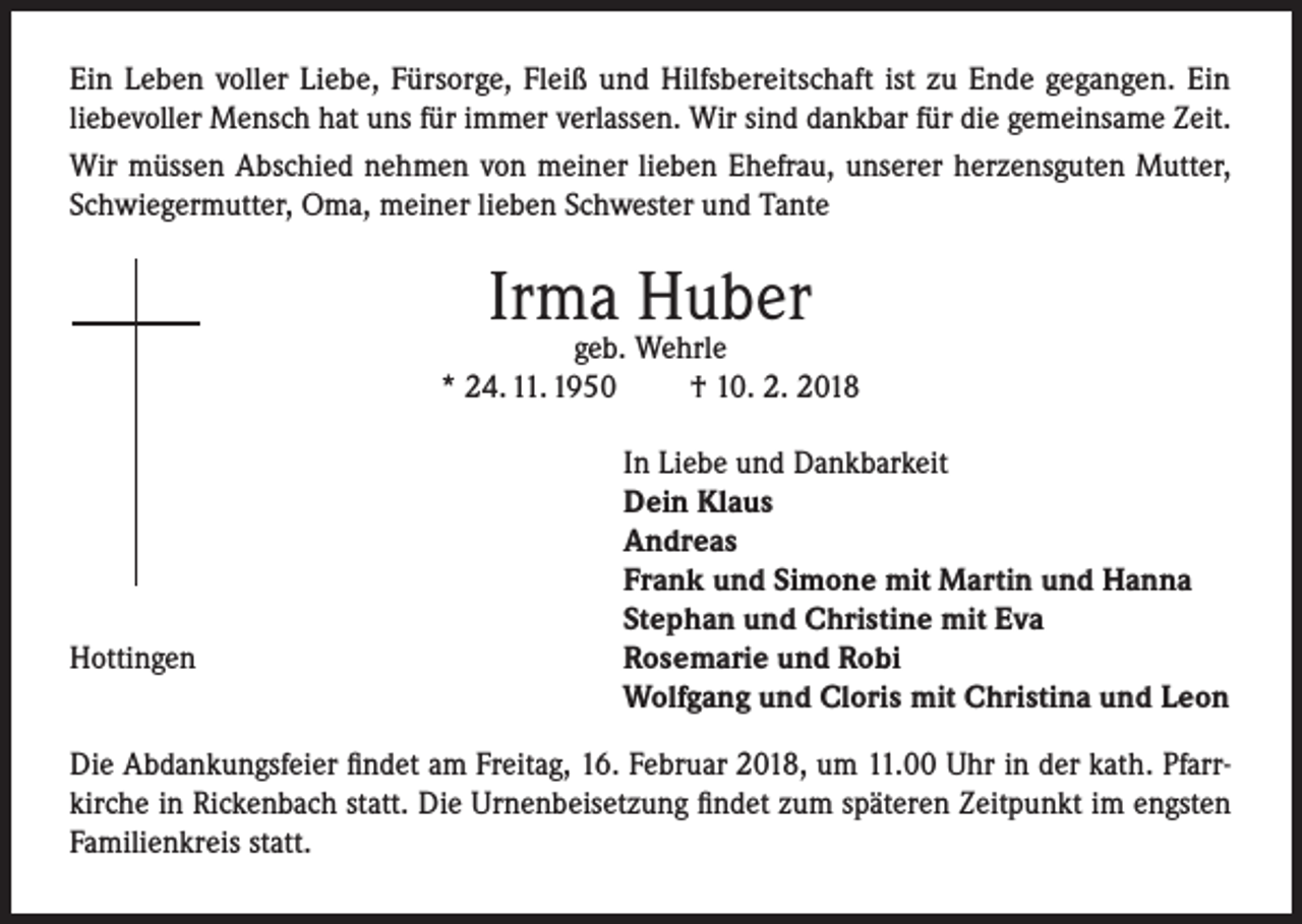 <p>Ein Leben voller Liebe, Fürsorge, Fleiß und Hilfsbereitschaft ist zu Ende gegangen. Ein<br />liebevoller Mensch hat uns für immer verlassen. Wir sind dankbar für die gemeinsame Zeit.<br />Wir müssen Abschied nehmen von meiner lieben Ehefrau, unserer herzensguten Mutter,<br />Schwiegermutter, Oma, meiner lieben Schwester und Tante</p><p>Irma Huber</p><p>geb. Wehrle<br />* 24. 11. 1950<br />† 10. 2. 2018</p><p>Hottingen</p><p>In Liebe und Dankbarkeit<br />Dein Klaus<br />Andreas<br />Frank und Simone mit Martin und Hanna<br />Stephan und Christine mit Eva<br />Rosemarie und Robi<br />Wolfgang und Cloris mit Christina und Leon</p><p>Die Abdankungsfeier findet am Freitag, 16. Februar 2018, um 11.00 Uhr in der kath. Pfarrkirche in Rickenbach statt. Die Urnenbeisetzung findet zum späteren Zeitpunkt im engsten<br />Familienkreis statt.</p>