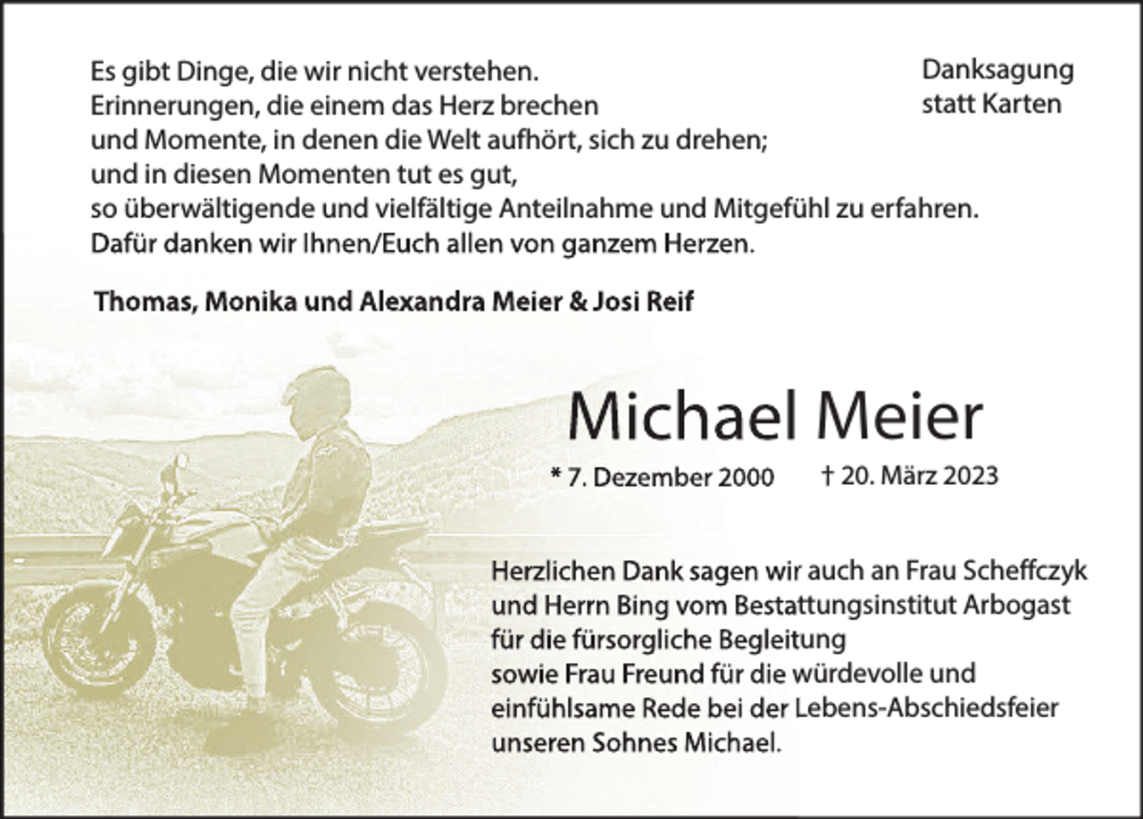 <p>Danksagung<br />Es gibt Dinge, die wir nicht verstehen.<br />statt Karten<br />Erinnerungen, die einem das Herz brechen<br />und Momente, in denen die Welt aufhört, sich zu drehen;<br />und in diesen Momenten tut es gut,<br />so überwältigende und vielfältige Anteilnahme und Mitgefühl zu erfahren.<br />Dafür danken wir Ihnen/Euch allen von ganzem Herzen.<br />Thomas, Monika und Alexandra Meier &amp; Josi Reif</p><p>Michael Meier<br />* 7. Dezember 2000</p><p>† 20. März 2023</p><p>Herzlichen Dank sagen wir auch an Frau Scheffczyk<br />und Herrn Bing vom Bestattungsinstitut Arbogast<br />für die fürsorgliche Begleitung<br />sowie Frau Freund für die würdevolle und<br />einfühlsame Rede bei der Lebens-Abschiedsfeier<br />unseren Sohnes Michael.</p>
