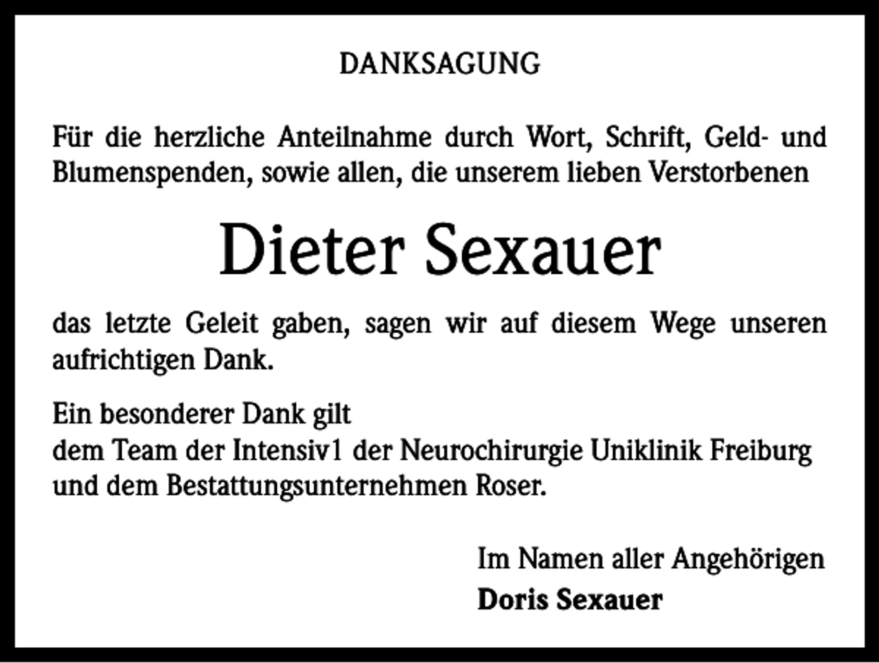 <p>DANKSAGUNG<br />Für die herzliche Anteilnahme durch Wort, Schrift, Geld- und<br />Blumenspenden, sowie allen, die unserem lieben Verstorbenen</p><p>Dieter Sexauer<br />das letzte Geleit gaben, sagen wir auf diesem Wege unseren<br />­aufrichtigen Dank.<br />Ein besonderer Dank gilt<br />dem Team der Intensiv1 der Neurochirurgie Uniklinik Freiburg<br />und dem Bestattungsunternehmen Roser.<br />Im Namen aller Angehörigen<br />Doris Sexauer</p>