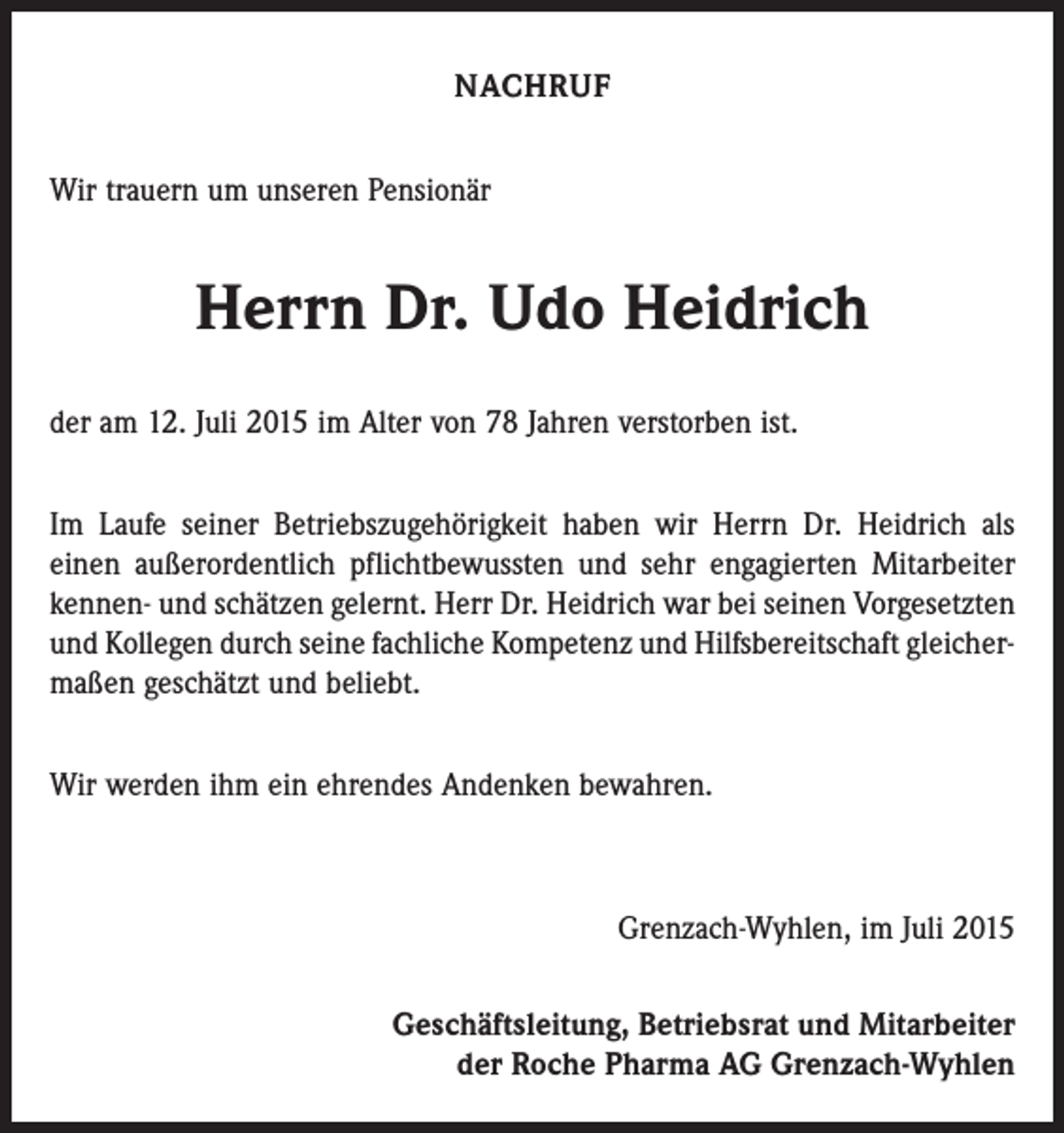 <p>NACHRUF<br />Wir trauern um unseren Pensionär</p><p>Herrn Dr. Udo Heidrich<br />der am 12. Juli 2015 im Alter von 78 Jahren verstorben ist.<br />Im Laufe seiner Betriebszugehörigkeit haben wir Herrn Dr. Heidrich als<br />einen außerordentlich pflichtbewussten und sehr engagierten Mitarbeiter<br />kennen- und schätzen gelernt. Herr Dr. Heidrich war bei seinen Vorgesetzten<br />und Kollegen durch seine fachliche Kompetenz und Hilfsbereitschaft gleicher­<br />maßen geschätzt und beliebt.<br />Wir werden ihm ein ehrendes Andenken bewahren.</p><p>Grenzach-Wyhlen, im Juli 2015<br />Geschäftsleitung, Betriebsrat und Mitarbeiter<br />der Roche Pharma AG Grenzach-Wyhlen</p>