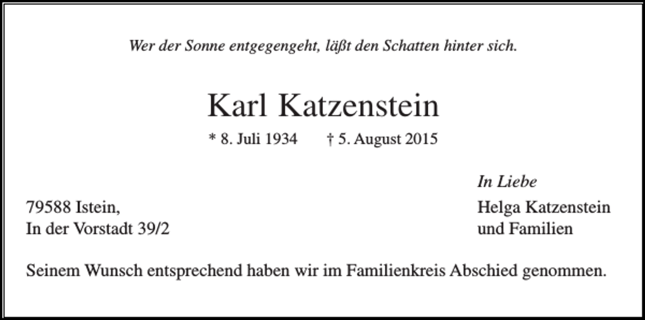 <p>Wer der Sonne entgegengeht, läßt den Schatten hinter sich.</p><p>Karl Katzenstein<br />* 8. Juli 1934</p><p>79588 Istein,<br />In der Vorstadt 39/2</p><p>† 5. August 2015</p><p>In Liebe<br />Helga Katzenstein<br />und Familien</p><p>Seinem Wunsch entsprechend haben wir im Familienkreis Abschied genommen.</p>