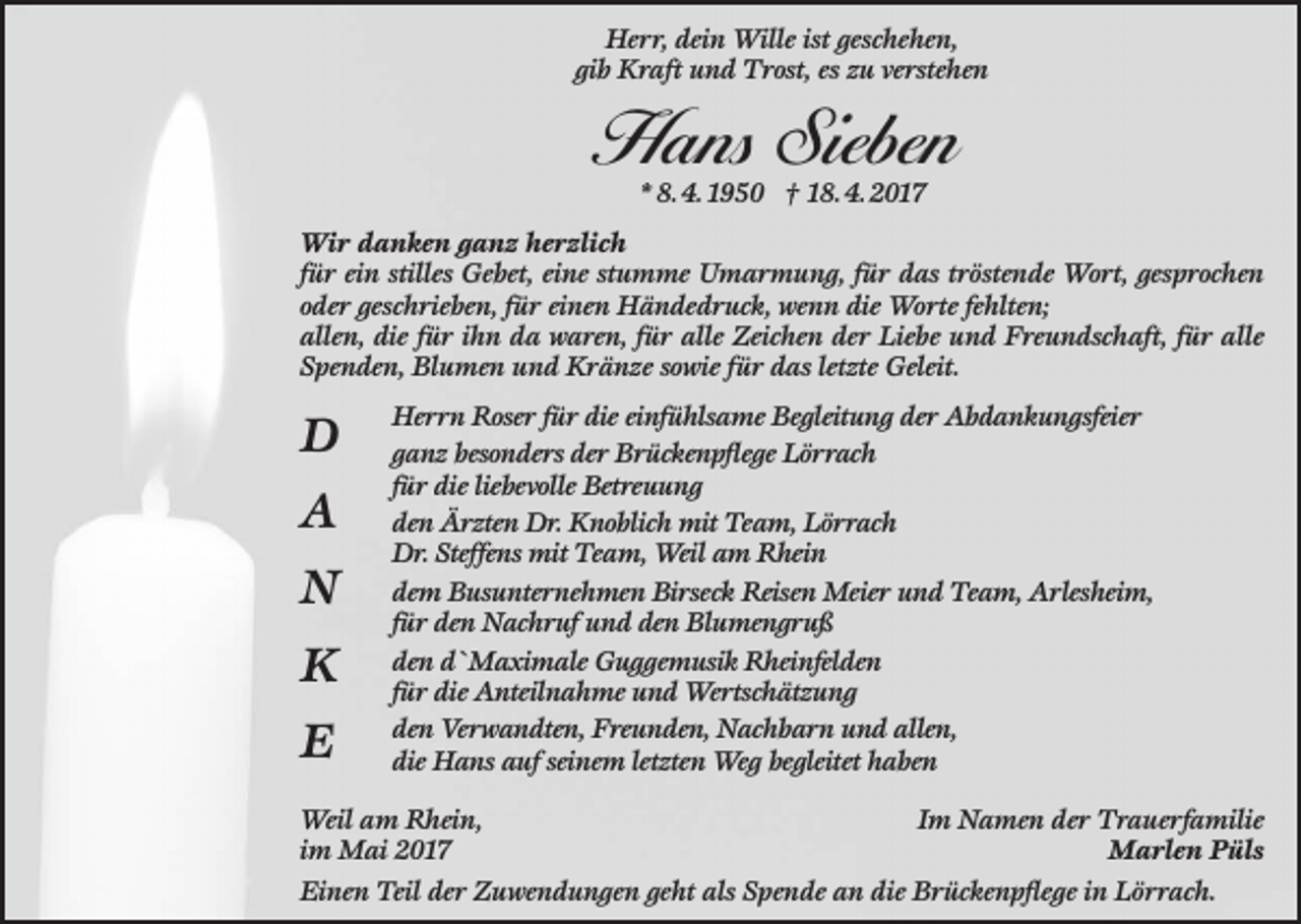 <p>Herr, dein Wille ist geschehen,<br />gib Kraft und Trost, es zu verstehen</p><p>Hans Sieben<br />* 8. 4. 1950 † 18. 4. 2017</p><p>Wir danken ganz herzlich<br />für ein stilles Gebet, eine stumme Umarmung, für das tröstende Wort, gesprochen<br />oder geschrieben, für einen Händedruck, wenn die Worte fehlten;<br />allen, die für ihn da waren, für alle Zeichen der Liebe und Freundschaft, für alle<br />Spenden, Blumen und Kränze sowie für das letzte Geleit.</p><p>D<br />A<br />N<br />K<br />E</p><p>Herrn Roser für die einfühlsame Begleitung der Abdankungsfeier<br />ganz besonders der Brückenpflege Lörrach<br />für die liebevolle Betreuung<br />den Ärzten Dr. Knoblich mit Team, Lörrach<br />Dr. Steffens mit Team, Weil am Rhein<br />dem Busunternehmen Birseck Reisen Meier und Team, Arlesheim,<br />für den Nachruf und den Blumengruß<br />den d`Maximale Guggemusik Rheinfelden<br />für die Anteilnahme und Wertschätzung<br />den Verwandten, Freunden, Nachbarn und allen,<br />die Hans auf seinem letzten Weg begleitet haben</p><p>Weil am Rhein,<br />Im Namen der Trauerfamilie<br />im Mai 2017<br />Marlen Püls<br />Einen Teil der Zuwendungen geht als Spende an die Brückenpflege in Lörrach.</p>