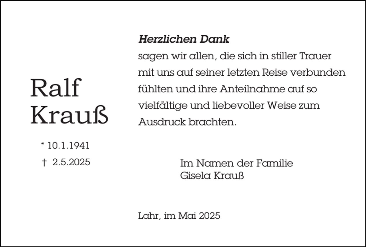 <p>Herzlichen Dank<br />sagen wir allen, die sich in stiller Trauer</p><p>Ralf<br />Krauß</p><p>mit uns auf seiner letzten Reise verbunden<br />fühlten und ihre Anteilnahme auf so<br />vielfältige und liebevoller Weise zum<br />Ausdruck brachten.</p><p>* 10.1.1941<br />† 2.5.2025</p><p>Im Namen der Familie<br />Gisela Krauß</p><p>Lahr, im Mai 2025</p>