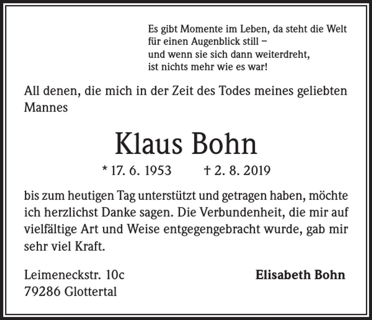<p>Es gibt Momente im Leben, da steht die Welt<br />für einen Augenblick still –<br />und wenn sie sich dann weiterdreht,<br />ist nichts mehr wie es war!</p><p>All denen, die mich in der Zeit des Todes meines geliebten<br />Mannes</p><p>Klaus Bohn<br />* 17. 6. 1953</p><p>† 2. 8. 2019</p><p>bis zum heutigen Tag unterstützt und getragen haben, möchte<br />ich herzlichst Danke sagen. Die Verbundenheit, die mir auf<br />vielfältige Art und Weise entgegengebracht wurde, gab mir<br />sehr viel Kraft.<br />Leimeneckstr. 10c<br />79286 Glottertal</p><p>Elisabeth Bohn</p>