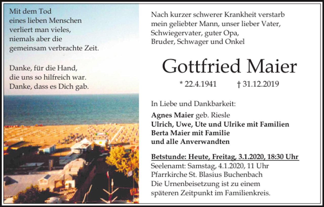 <p>Mit dem Tod<br />eines lieben Menschen<br />verliert man vieles,<br />niemals aber die<br />gemeinsam verbrachte Zeit.<br />Danke, für die Hand,<br />die uns so hilfreich war.<br />Danke, dass es Dich gab.</p><p>Nach kurzer schwerer Krankheit verstarb<br />mein geliebter Mann, unser lieber Vater,<br />Schwiegervater, guter Opa,<br />Bruder, Schwager und Onkel</p><p>Gottfried Maier<br />* 22.4.1941</p><p>† 31.12.2019</p><p>In Liebe und Dankbarkeit:<br />Agnes Maier geb. Riesle<br />Ulrich, Uwe, Ute und Ulrike mit Familien<br />Berta Maier mit Familie<br />und alle Anverwandten<br />Betstunde: Heute, Freitag, 3.1.2020, 18:30 Uhr<br />Seelenamt: Samstag, 4.1.2020, 11 Uhr<br />Pfarrkirche St. Blasius Buchenbach<br />Die Urnenbeisetzung ist zu einem<br />späteren Zeitpunkt im Familienkreis.</p>