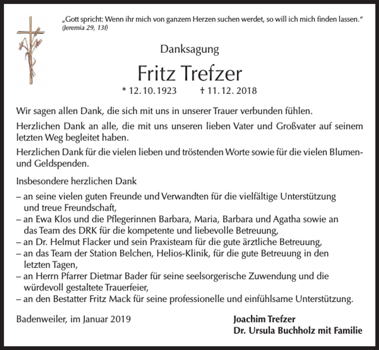 <p>„Gott spricht: Wenn ihr mich von ganzem Herzen suchen werdet, so will ich mich finden lassen.“<br />(Jeremia 29, 13f)</p><p>Danksagung</p><p>Fritz Trefzer</p><p>* 12. 10. 1923</p><p>† 11. 12. 2018</p><p>Wir sagen allen Dank, die sich mit uns in unserer Trauer verbunden fühlen.<br />Herzlichen Dank an alle, die mit uns unseren lieben Vater und Großvater auf seinem<br />letzten Weg begleitet haben.<br />Herzlichen Dank für die vielen lieben und tröstenden Worte sowie für die vielen Blumenund Geldspenden.<br />Insbesondere herzlichen Dank<br />– an seine vielen guten Freunde und Verwandten für die vielfältige Unterstützung<br />und treue Freundschaft,<br />– an Ewa Klos und die Pflegerinnen Barbara, Maria, Barbara und Agatha sowie an<br />das Team des DRK für die kompetente und liebevolle Betreuung,<br />– an Dr. Helmut Flacker und sein Praxisteam für die gute ärztliche Betreuung,<br />– an das Team der Station Belchen, Helios-Klinik, für die gute Betreuung in den<br />letzten Tagen,<br />– an Herrn Pfarrer Dietmar Bader für seine seelsorgerische Zuwendung und die<br />würdevoll gestaltete Trauerfeier,<br />– an den Bestatter Fritz Mack für seine professionelle und einfühlsame Unterstützung.<br />Badenweiler, im Januar 2019 Joachim Trefzer<br />Dr. Ursula Buchholz mit Familie</p>