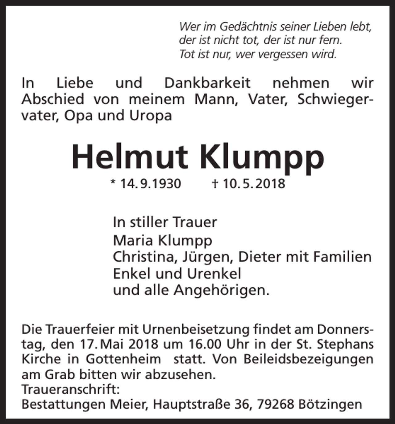 <p>Wer im Gedächtnis seiner Lieben lebt,<br />der ist nicht tot, der ist nur fern.<br />Tot ist nur, wer vergessen wird.</p><p>In Liebe und Dankbarkeit nehmen wir<br />Abschied von meinem Mann, Vater, Schwiegervater, Opa und Uropa</p><p>Helmut Klumpp<br />* 14. 9.1930</p><p>† 10. 5. 2018</p><p>In stiller Trauer<br />Maria Klumpp<br />Christina, Jürgen, Dieter mit Familien<br />Enkel und Urenkel<br />und alle Angehörigen.<br />Die Trauerfeier mit Urnenbeisetzung findet am Donnerstag, den 17. Mai 2018 um 16.00 Uhr in der St. Stephans<br />Kirche in Gottenheim statt. Von Beileidsbezeigungen<br />am Grab bitten wir abzusehen.<br />Traueranschrift:<br />Bestattungen Meier, Hauptstraße 36, 79268 Bötzingen</p>