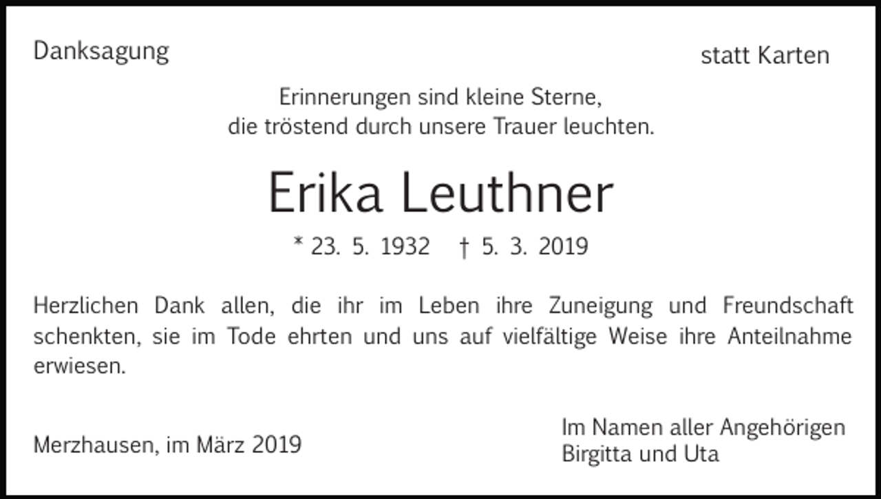 <p>Danksagung</p><p>statt Karten<br />Erinnerungen sind kleine Sterne,<br />die tröstend durch unsere Trauer leuchten.</p><p>Erika Leuthner<br />* 23. 5. 1932</p><p>† 5. 3. 2019</p><p>Herzlichen Dank allen, die ihr im Leben ihre Zuneigung und Freundschaft<br />schenkten, sie im Tode ehrten und uns auf vielfältige Weise ihre Anteilnahme<br />erwiesen.<br />Merzhausen, im März 2019</p><p>Im Namen aller Angehörigen<br />Birgitta und Uta</p>
