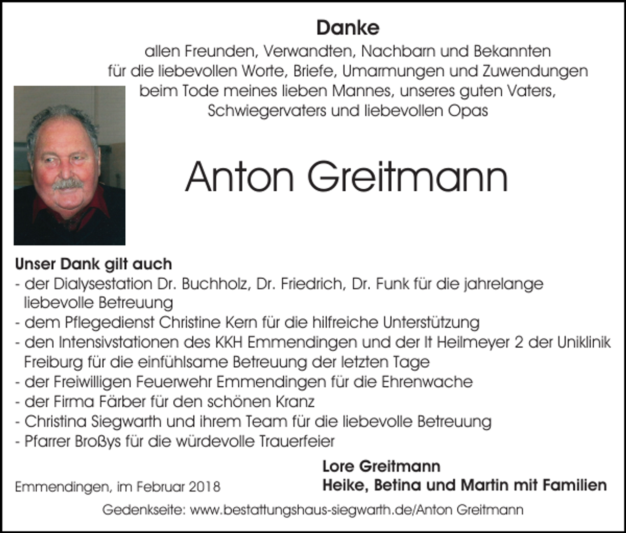 <p>DDanke<br />a nk e</p><p>all<br />e n FrFreunden,<br />e u n d e n, VVerwandten,<br />er w a n dt e n, Nachbarn<br />N a c h b ar n uund<br />n d BBekannten<br />e k a n nt e n<br />allen<br />ffür<br />ür die<br />di e liliebevollen<br />e b e v oll e n Worte,<br />W orte, Bri<br />ef e, UUmarmungen<br />m ar m u n g e n und<br />u n d Zuwendungen<br />Zu wendungen<br />Briefe,<br />beim<br />b ei m TTode<br />o d e meines<br />m ei n es lilieben<br />e b e n Mannes,<br />M a n n es, uunseres<br />ns er es guten<br />g u t e n Vaters,<br />V at ers,<br />SSchwiegervaters<br />c h wi e g er v at ers und<br />u n d liliebevollen<br />e b e v oll e n Opas<br />O p as</p><p>AAnton<br />nt o n Greitmann<br />Gr eit m a n n<br />UUnser<br />n s er Dank<br />D a n k gilt<br />gilt auch<br />auch<br />- der<br />d er Dialysestation<br />Di al ys est ati o n Dr.<br />Dr. Buchholz,<br />B u c h h ol z, Dr.<br />Dr. Fri<br />e dri c h, Dr.<br />Dr. Funk<br />F u n k ffür<br />ür die<br />di e jjahrelange<br />a hr el an g e<br />Friedrich,<br />liliebevolle<br />e b e v oll e Betreuung<br />B etr e u u n g<br />- dem<br />d e m Pflegedienst<br />Pfl e g e di e nst Christine<br />C hristi n e Kern<br />K er n für<br />f ür die<br />di e hilfreiche<br />hilfr ei c h e Unterstützung<br />U nt erst üt z u n g<br />- den<br />d e n IIntensivstationen<br />nt e nsi vst ati o n e n ddes<br />es KKKH<br />K H EEmmendingen<br />m m e n di n g e n uund<br />n d der<br />d er ItIt Heilmeyer<br />H eil m e y er 22 der<br />d er UUniklinik<br />ni kli ni k<br />Fr ei b ur g ffür<br />ür die<br />di e einfühlsame<br />ei nf ü hls a m e Betreuung<br />B etr e u u n g der<br />d er lletzten<br />et zt e n Tage<br />Tage<br />Freiburg<br />- der<br />d er Freiwilligen<br />Fr ei willi g e n Feuerwehr<br />F e u er we hr EEmmendingen<br />m m e n di n g e n f für<br />ür didie<br />e EEhrenwache<br />hr e n w a c h e<br />- der<br />d er Firma<br />Fir m a Färber<br />F är b er ffür<br />ür den<br />de n sschönen<br />c h ö n e n KrKranz<br />a nz<br />- Christina<br />C hristi n a Siegwarth<br />Si e g w art h und<br />u nd i ihrem<br />hr e m TTeam<br />e a m f für<br />ür didie<br />e liliebevolle<br />e b e v oll e BBetreuung<br />etr e u u n g<br />- Pfarrer<br />Pf arr er Broßys<br />Br o ß ys ffür<br />ür die<br />di e würdevolle<br />wür d e v oll e TrTrauerfeier<br />a u erf ei er<br />EEmmendingen,<br />m m e n di n g e n, iim<br />m FFebruar<br />e b r u ar</p><p>Lore<br />L or e Greitmann<br />Gr eit m a n n<br />Heike,<br />H ei k e, BBetina<br />eti n a uund<br />n d Martin<br />M ar ti n mit<br />mit Familien<br />F a mili e n</p><p>GGedenkseite:<br />e d e n ks eit e: wwww.bestattungshaus-siegwarth.de/Anton<br />w w. b es t att u n gs h a us-si e g w art h. d e/ A nt o n Greitmann<br />Gr eit m a n n</p>