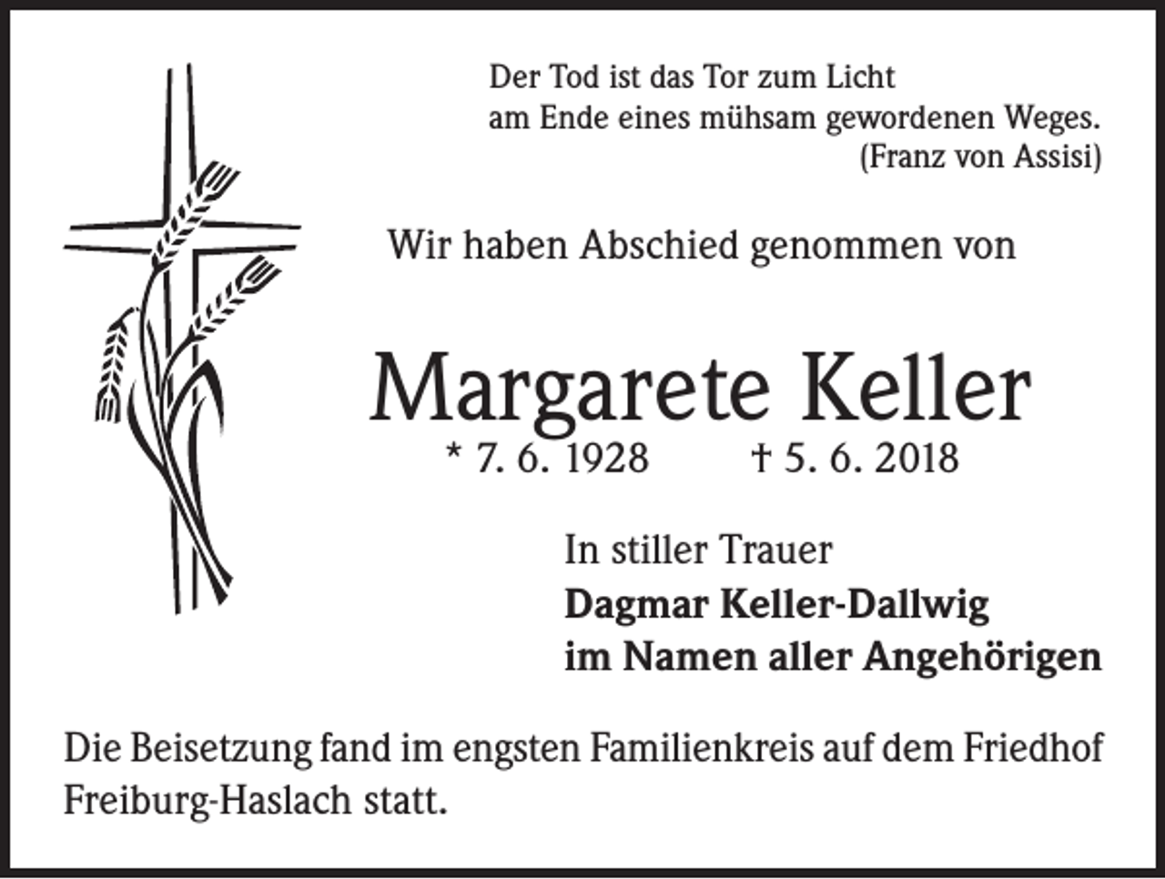 <p>Der Tod ist das Tor zum Licht<br />am Ende eines mühsam gewordenen Weges.</p><p>(Franz von Assisi)</p><p>Wir haben Abschied genommen von</p><p>Margarete Keller<br />* 7. 6. 1928</p><p>† 5. 6. 2018</p><p>In stiller Trauer<br />Dagmar Keller-Dallwig<br />im Namen aller Angehörigen<br />Die Beisetzung fand im engsten Familienkreis auf dem Friedhof<br />Freiburg-Haslach statt.</p>