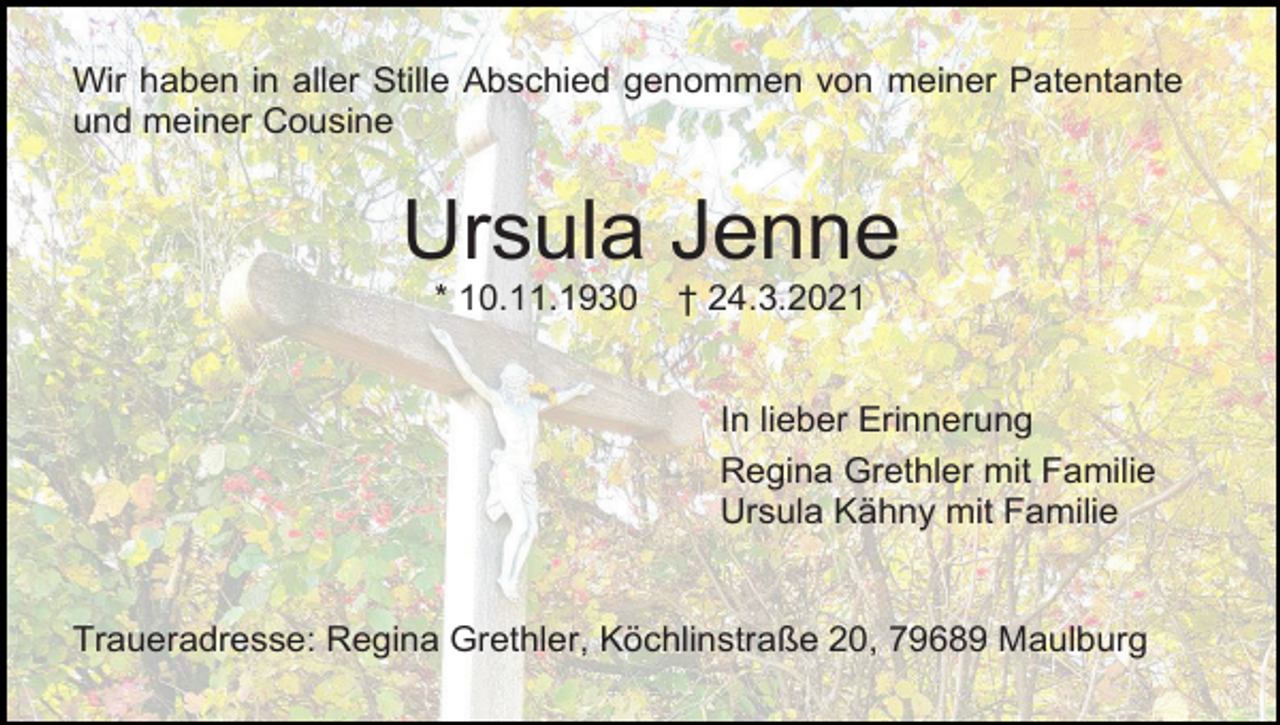 <p>Wir haben in aller Stille Abschied genommen von meiner Patentante<br />und meiner Cousine</p><p>Ursula Jenne<br />* 10.11.1930</p><p>† 24.3.2021</p><p>In lieber Erinnerung<br />Regina Grethler mit Familie<br />Ursula Kähny mit Familie</p><p>Traueradresse: Regina Grethler, Köchlinstraße 20, 79689 Maulburg</p>