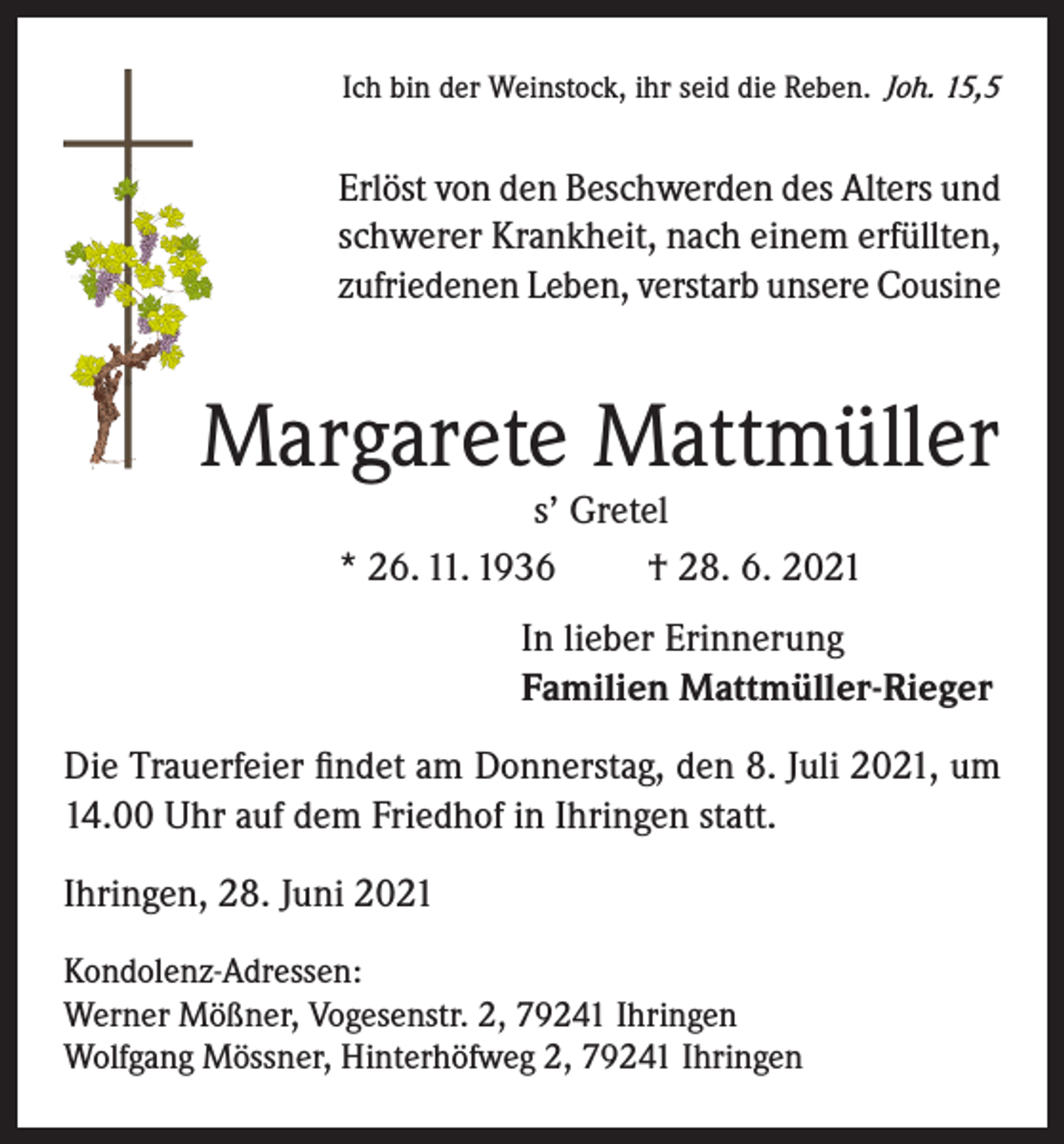 <p>Ich bin der Weinstock, ihr seid die Reben. Joh. 15,5</p><p>Erlöst von den Beschwerden des Alters und<br />schwerer Krankheit, nach einem erfüllten,<br />zufriedenen Leben, verstarb unsere Cousine</p><p>Margarete Mattmüller<br />s’ Gretel<br />* 26. 11. 1936<br />† 28. 6. 2021</p><p>In lieber Erinnerung<br />Familien Mattmüller-Rieger<br />Die Trauerfeier findet am Donnerstag, den 8. Juli 2021, um<br />14.00 Uhr auf dem Friedhof in Ihringen statt.<br />Ihringen, 28. Juni 2021<br />Kondolenz-Adressen:<br />Werner Mößner, Vogesenstr. 2, 79241 Ihringen<br />Wolfgang Mössner, Hinterhöfweg 2, 79241 Ihringen</p>