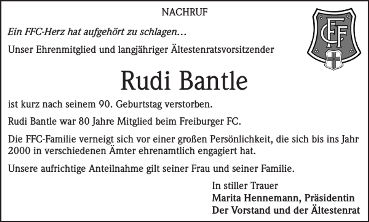 <p>NACHRUF<br />Ein FFC-Herz hat aufgehört zu schlagen…<br />Unser Ehrenmitglied und langjähriger Ältestenratsvorsitzender</p><p>Rudi Bantle<br />ist kurz nach seinem 90. Geburtstag verstorben.<br />Rudi Bantle war 80 Jahre Mitglied beim Freiburger FC.<br />Die FFC-Familie verneigt sich vor einer großen Persönlichkeit, die sich bis ins Jahr<br />2000 in verschiedenen Ämter ehrenamtlich engagiert hat.<br />Unsere aufrichtige Anteilnahme gilt seiner Frau und seiner Familie.<br />In stiller Trauer<br />Marita Hennemann, Präsidentin<br />Der Vorstand und der Ältestenrat</p>