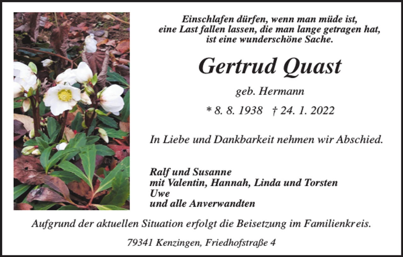 <p>Einschlafen dürfen, wenn man müde ist,<br />eine Last fallen lassen, die man lange getragen hat,<br />ist eine wunderschöne Sache.</p><p>Gertrud Quast<br />geb. Hermann<br />* 8. 8. 1938 † 24. 1. 2022<br />In Liebe und Dankbarkeit nehmen wir Abschied.<br />Ralf und Susanne<br />mit Valentin, Hannah, Linda und Torsten<br />Uwe<br />und alle Anverwandten</p><p>Aufgrund der aktuellen Situation erfolgt die Beisetzung im Familienkreis.<br />79341 Kenzingen, Friedhofstraße 4</p>