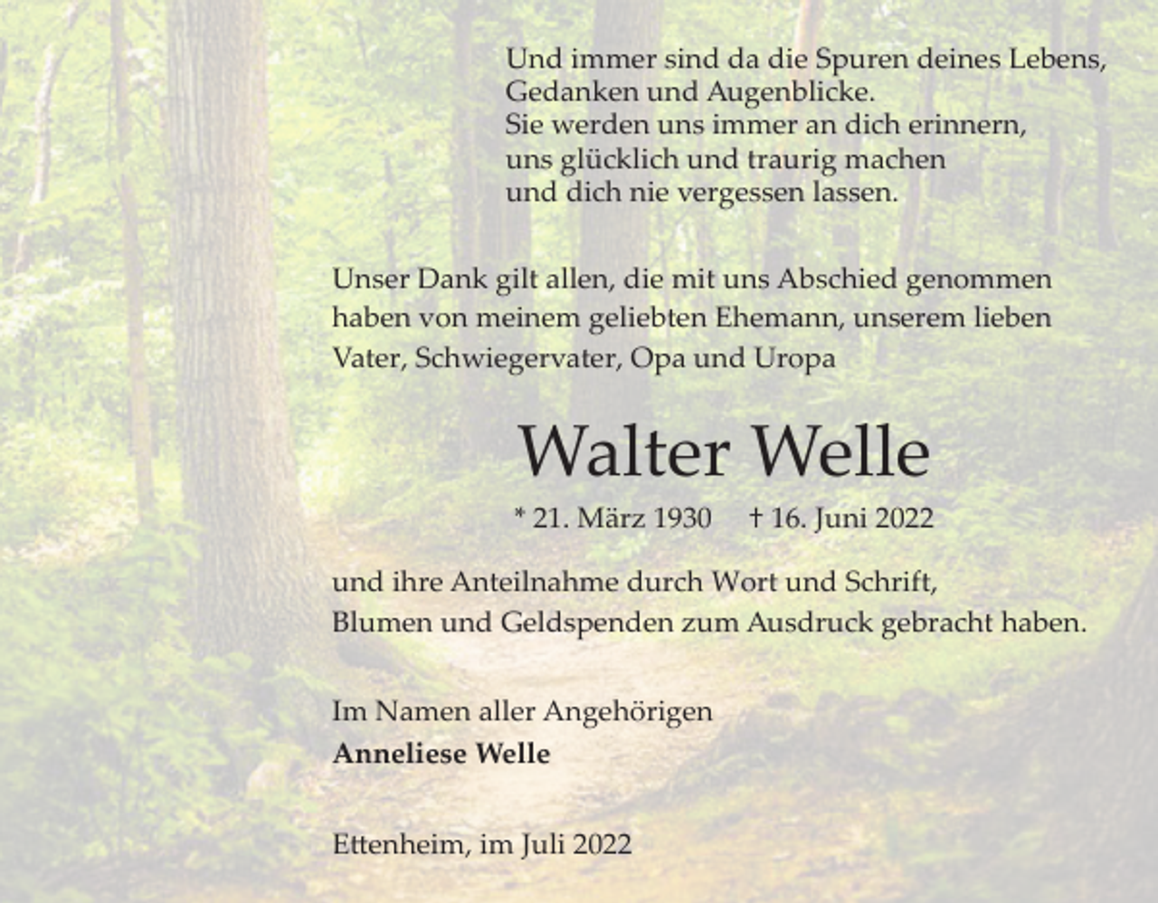 <p>Und immer sind da die Spuren deines Lebens,<br />Gedanken und Augenblicke.<br />Sie werden uns immer an dich erinnern,<br />uns glücklich und traurig machen<br />und dich nie vergessen lassen.<br />Unser Dank gilt allen, die mit uns Abschied genommen<br />haben von meinem geliebten Ehemann, unserem lieben<br />Vater, Schwiegervater, Opa und Uropa</p><p>Walter Welle<br />* 21. März 1930</p><p>† 16. Juni 2022</p><p>und ihre Anteilnahme durch Wort und Schrift,<br />Blumen und Geldspenden zum Ausdruck gebracht haben.<br />Im Namen aller Angehörigen<br />Anneliese Welle<br />E�enheim, im Juli 2022</p>