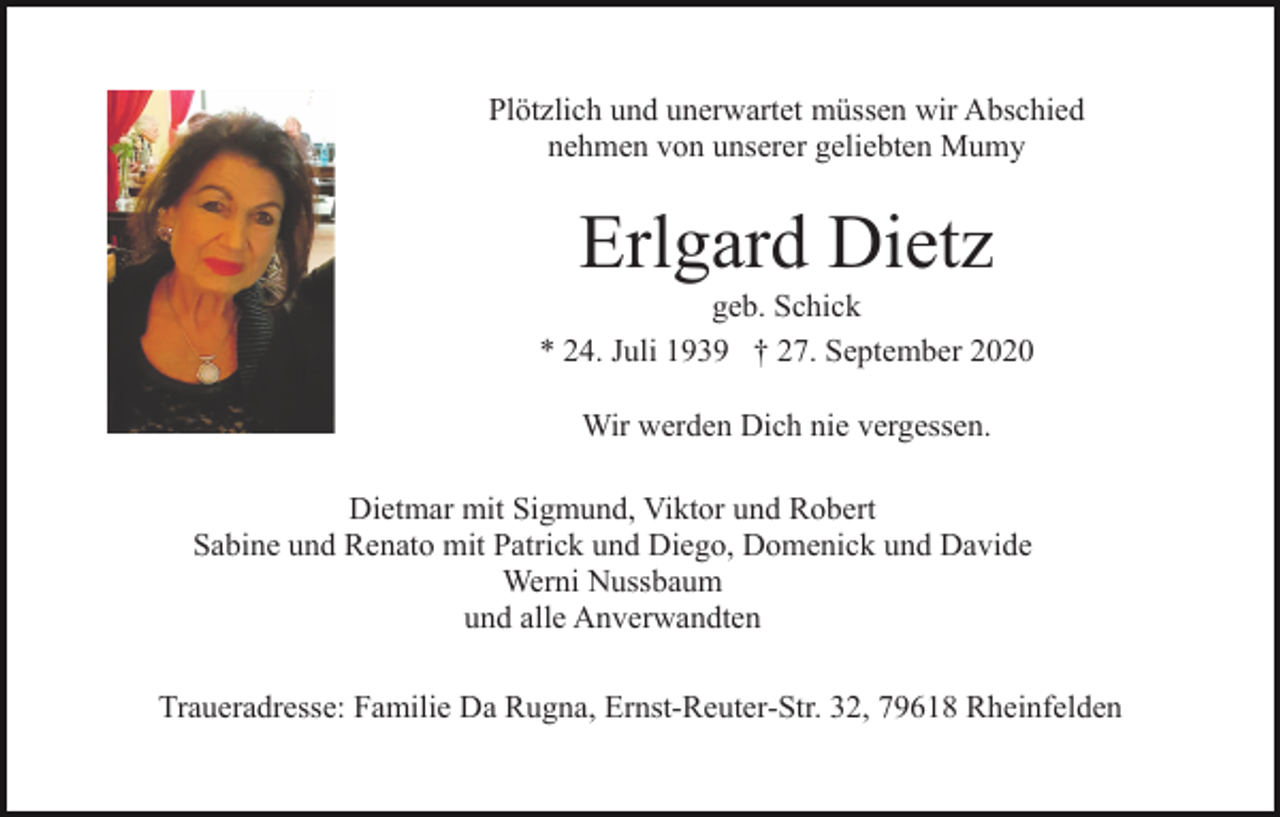 <p>Plötzlich und unerwartet müssen wir Abschied<br />nehmen von unserer geliebten Mumy</p><p>Erlgard Dietz<br />geb. Schick<br />* 24. Juli 1939 † 27. September 2020<br />Wir werden Dich nie vergessen.<br />Dietmar mit Sigmund, Viktor und Robert<br />Sabine und Renato mit Patrick und Diego, Domenick und Davide<br />Werni Nussbaum<br />und alle Anverwandten<br />Traueradresse: Familie Da Rugna, Ernst-Reuter-Str. 32, 79618 Rheinfelden</p>