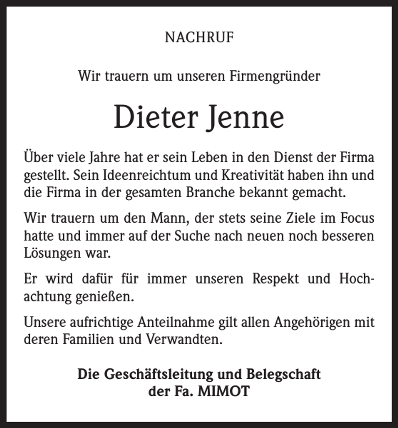 <p>NACHRUF<br />Wir trauern um unseren Firmengründer</p><p>Dieter Jenne<br />Über viele Jahre hat er sein Leben in den Dienst der Firma<br />gestellt. Sein Ideenreichtum und Kreativität haben ihn und<br />die Firma in der gesamten Branche bekannt gemacht.<br />Wir trauern um den Mann, der stets seine Ziele im Focus<br />hatte und immer auf der Suche nach neuen noch besseren<br />Lösungen war.<br />Er wird dafür für immer unseren Respekt und Hoch­<br />achtung genießen.<br />Unsere aufrichtige Anteilnahme gilt allen Angehörigen mit<br />deren Familien und Verwandten.<br />Die Geschäftsleitung und Belegschaft<br />der Fa. MIMOT</p>