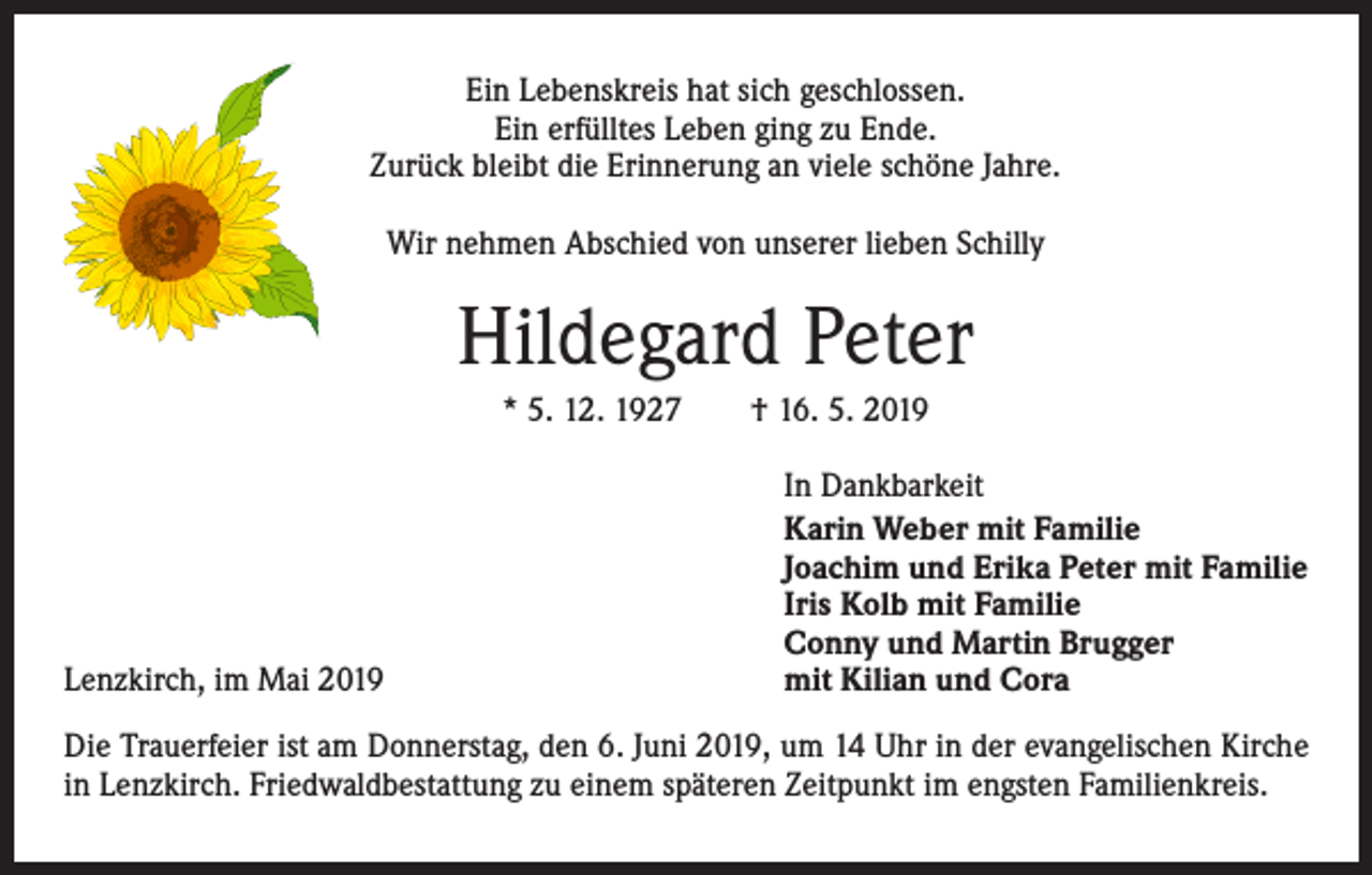 <p>Ein Lebenskreis hat sich geschlossen.<br />Ein erfülltes Leben ging zu Ende.<br />Zurück bleibt die Erinnerung an viele schöne Jahre.<br />Wir nehmen Abschied von unserer lieben Schilly</p><p>Hildegard Peter<br />* 5. 12. 1927 † 16. 5. 2019</p><p>Lenzkirch, im Mai 2019</p><p>In Dankbarkeit<br />Karin Weber mit Familie<br />Joachim und Erika Peter mit Familie<br />Iris Kolb mit Familie<br />Conny und Martin Brugger<br />mit Kilian und Cora</p><p>Die Trauerfeier ist am Donnerstag, den 6. Juni 2019, um 14 Uhr in der evangelischen Kirche<br />in Lenzkirch. Friedwaldbestattung zu einem späteren Zeitpunkt im engsten Familienkreis.</p>