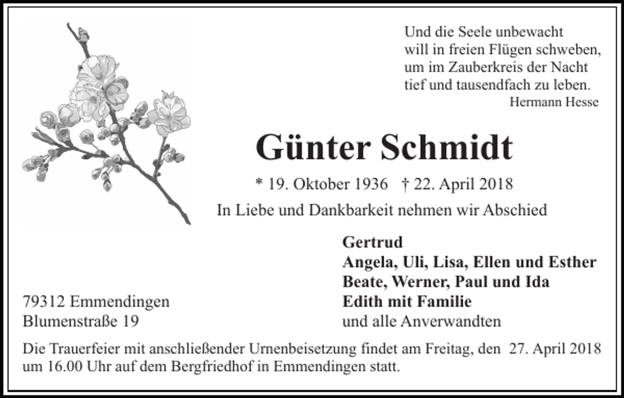 <p>UUnd<br />n d didie<br />e SSeele<br />e el e uunbewacht<br />n b e w a c ht<br />will<br />n frfreien<br />ei e n FlFlügen<br />ü g e n s schweben,<br />c h w e b e n,<br />willi in<br />uum<br />m iim<br />m Zauberkreis<br />Z a u b er kr eis dder<br />er Nacht<br />N a c ht<br />ti<br />ef und<br />u n d ttausendfach<br />a us e n df a c h zu<br />z u lleben.<br />eb e n.<br />tief<br />HHermann<br />er m a n n HHesse<br />ess e</p><p>Günter<br />G ü nt e r SSchmidt<br />c h mi dt</p><p>9. Oktober<br />O kt o b er 11936<br />9 3 6 †† 222.<br />2 . April<br />A pril<br />** 119.<br />IInn Liebe<br />Li e b e und<br />u n d Dankbarkeit<br />D a n k b ar k eit nehmen<br />n e h m e n wir<br />wir Abschied<br />A bs c hi e d</p><p>7 9 3 1 2 Emmendingen<br />79312<br />E m m e n di n g e n<br />Blumenstraße<br />Bl<br />u m e nstr a ß e 11</p><p>Gertrud<br />G e rt r u d<br />Angela,<br />Uli, Lis<br />Lisa,<br />Ellen<br />A n g el a, Uli,<br />a, Ell<br />e n und<br />u n d Esther<br />Est h e r<br />Beate,<br />B e at e, Werner,<br />We r n e r, PPaul<br />a ul uund<br />n d Ida<br />Ida<br />Edith<br />E dit h mit<br />mit FFamilie<br />a mili e<br />u n d all<br />e Anverwandten<br />A n v er w a n dt e n<br />und<br />alle</p><p>Die<br />Di<br />e TrTrauerfeier<br />a u erf ei er mit<br />mit aanschließender<br />ns c h li e ß e n d er Urnenbeisetzung<br />Ur n e n b eis et z u ng fifindet<br />n d et aam<br />m Freitag,<br />Fr eit a g, dden<br />e n 227.<br />7. April<br />A pril 22<br />u m 116.00<br />6. Uhr<br />U hr aauf<br />uf ddem<br />e m Bergfriedhof<br />B e r gfri e d h of iinn Emmendingen<br />E m m e n di n ge n st<br />att.<br />um<br />statt.</p>