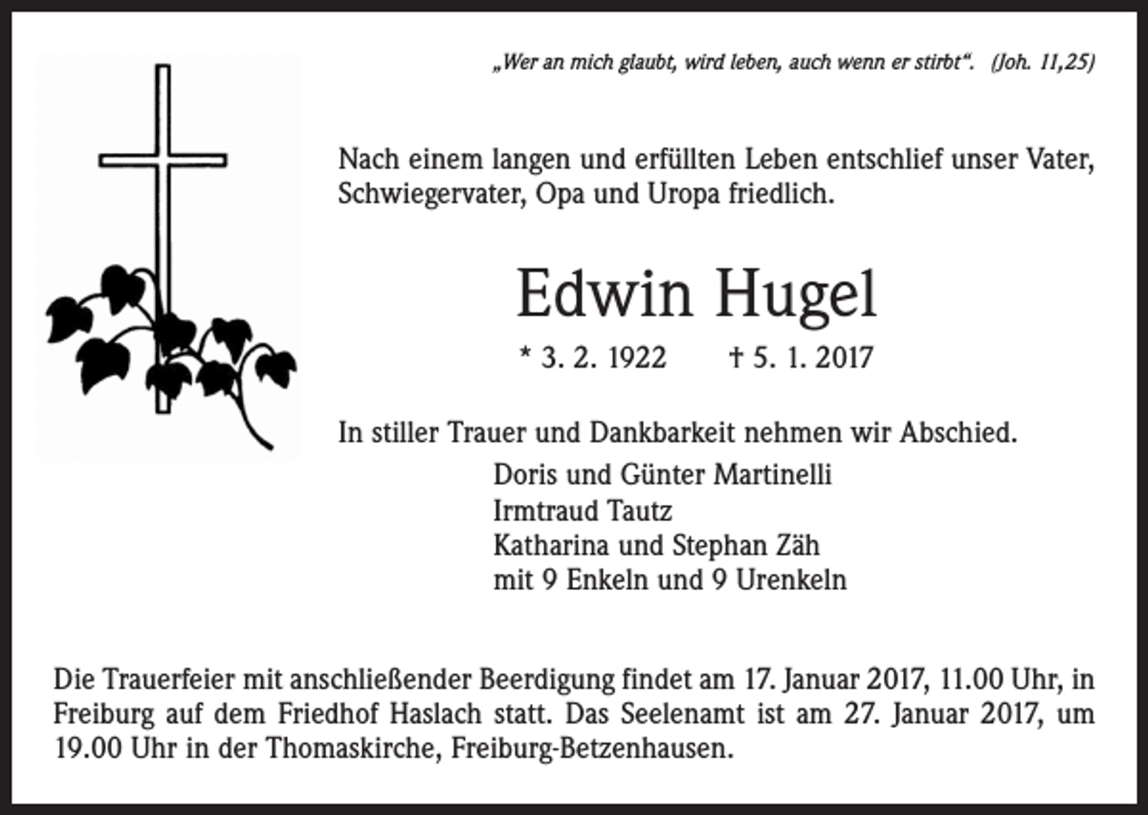 <p>„Wer an mich glaubt, wird leben, auch wenn er stirbt“. (Joh. 11,25)</p><p>Nach einem langen und erfüllten Leben entschlief unser Vater,<br />Schwiegervater, Opa und Uropa friedlich.</p><p>Edwin Hugel<br />* 3. 2. 1922 † 5. 1. 2017<br />In stiller Trauer und Dankbarkeit nehmen wir Abschied.<br />Doris und Günter Martinelli<br />Irmtraud Tautz<br />Katharina und Stephan Zäh<br />mit 9 Enkeln und 9 Urenkeln<br />Die Trauerfeier mit anschließender Beerdigung findet am 17. Januar 2017, 11.00 Uhr, in<br />Freiburg auf dem Friedhof Haslach statt. Das Seelenamt ist am 27. Januar 2017, um<br />19.00 Uhr in der Thomaskirche, Freiburg-Betzenhausen.</p>