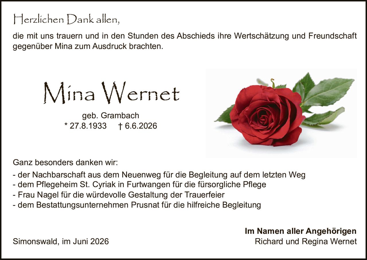 <p><strong>Mina Wernet</strong><br>geb. Grambach<br>* 27.8.1933 † 6.6.2026</p>

<p>Herzlichen Dank allen,<br>die mit uns trauern und in den Stunden des Abschieds ihre Wertschätzung und Freundschaft gegenüber Mina zum Ausdruck brachten.</p>

<p>Ganz besonders danken wir:</p>

<ul>
<li>der Nachbarschaft aus dem Neuenweg für die Begleitung auf dem letzten Weg</li>
<li>dem Pflegeheim St. Cyriak in Furtwangen für die fürsorgliche Pflege</li>
<li>Frau Nagel für die würdevolle Gestaltung der Trauerfeier</li>
<li>dem Bestattungsunternehmen Prusnat für die hilfreiche Begleitung</li>
</ul>

<p>Im Namen aller Angehörigen</p>
<p><strong>Richard und Regina Wernet</strong></p>

<p>Simonswald, im Juni 2026</p>