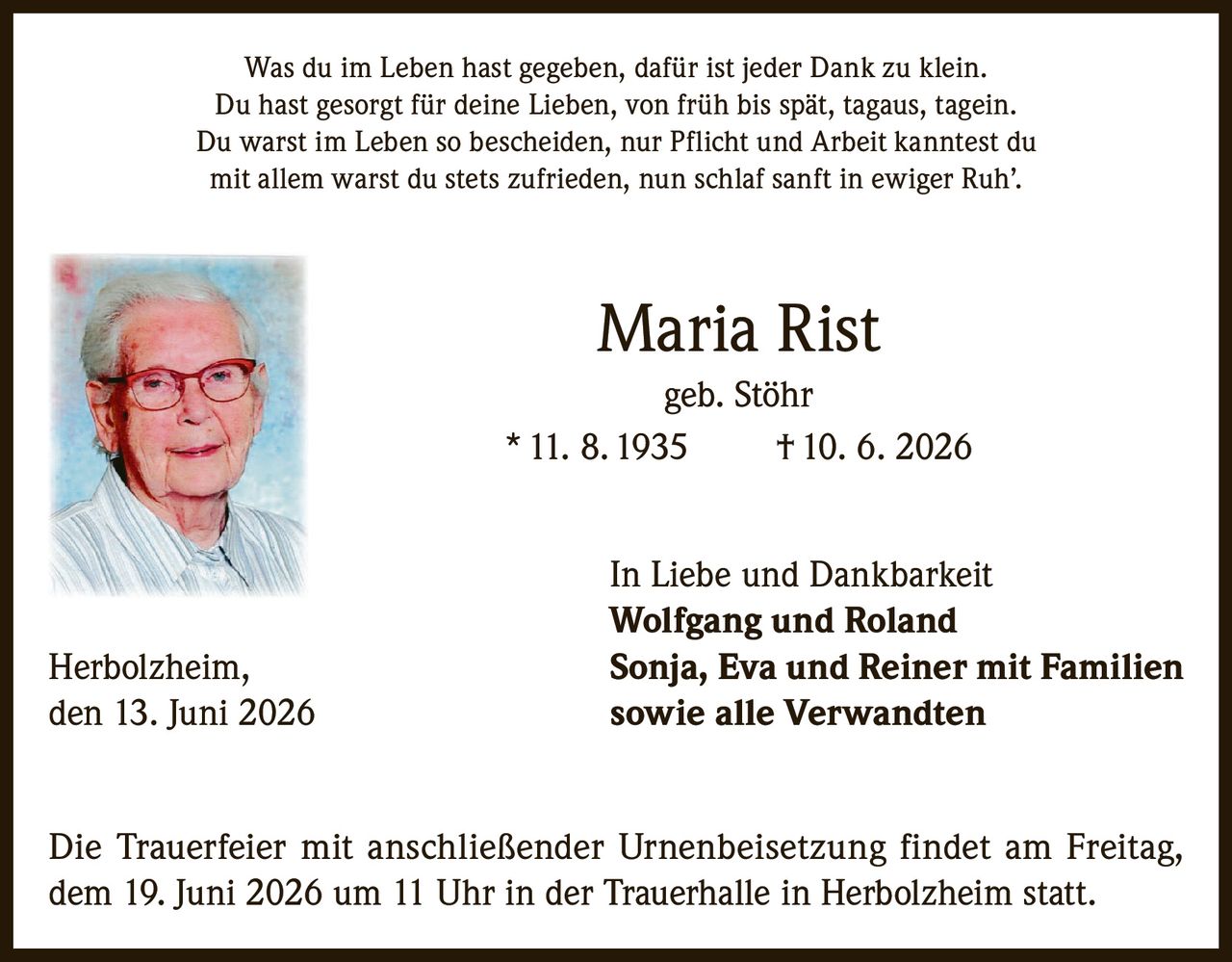 <p>Was du im Leben hast gegeben, dafür ist jeder Dank zu klein.<br>Du hast gesorgt für deine Lieben, von früh bis spät, tagaus, tagein.<br>Du warst im Leben so bescheiden, nur Pflicht und Arbeit kanntest du<br>mit allem warst du stets zufrieden, nun schlaf sanft in ewiger Ruh'.</p>

<p><strong>Maria Rist</strong><br>geb. Stöhr<br>* 11. 8. 1935 † 10. 6. 2026</p>

<p><strong>In Liebe und Dankbarkeit</strong><br><strong>Wolfgang und Roland</strong><br><strong>Sonja, Eva und Reiner mit Familien</strong><br><strong>sowie alle Verwandten</strong></p>

<p>Herbolzheim, den 13. Juni 2026</p>

<p>Die Trauerfeier mit anschließender Urnenbeisetzung findet am Freitag, dem 19. Juni 2026 um 11 Uhr in der Trauerhalle in Herbolzheim statt.</p>